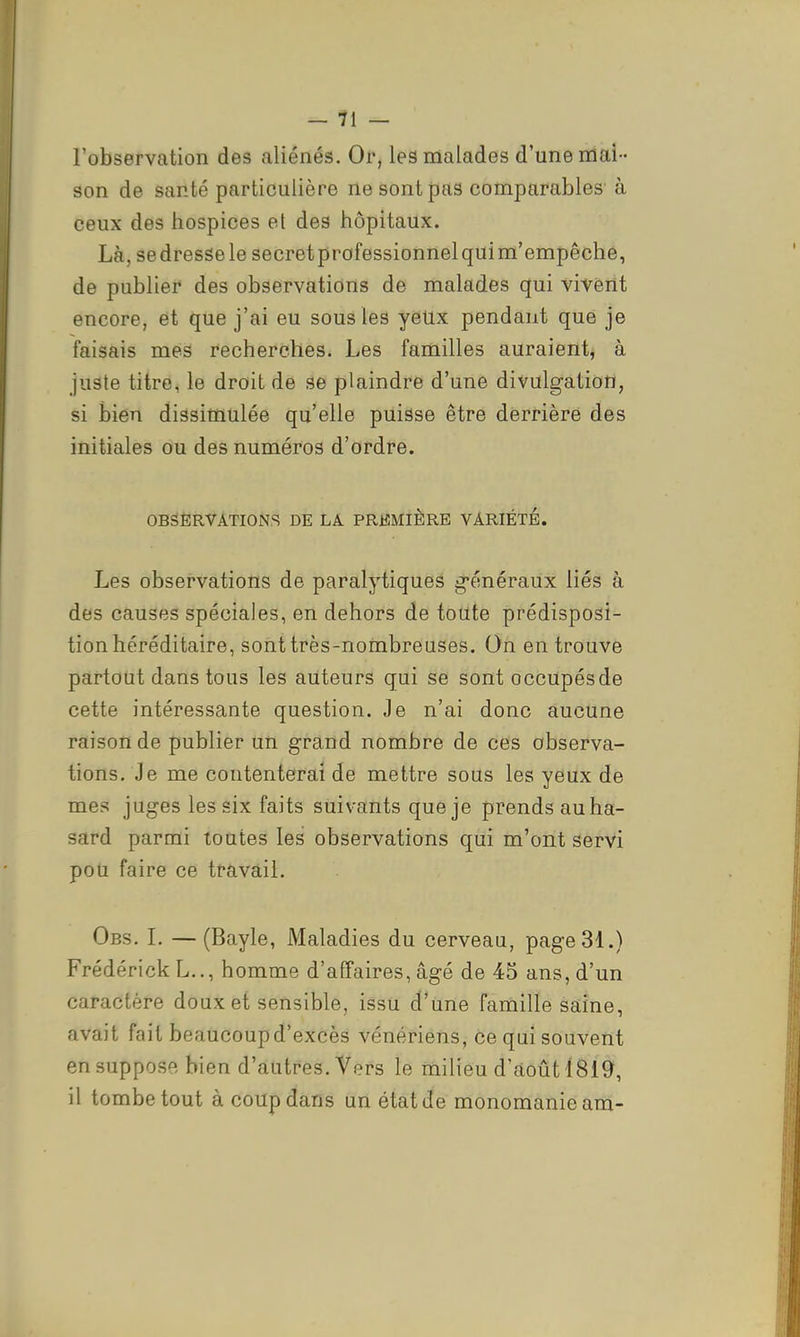 l'observation des aliénés. Or, les malades d'une mai- son de santé particulière ne sont pas comparables à ceux des hospices et des hôpitaux. Là, se dresse le secretprofessionnelquim'empêche, de publier des observations de malades qui vivent encore, et que j'ai eu sous les yeUx pendant que je faisais mes recherches. Les familles auraient, à juste titre, le droit de se plaindre d'une divulgation, si bien dissimulée qu'elle puisse être derrière des initiales ou des numéros d'ordre. OBSERVATIONS DE LA PREMIÈRE VARIÉTÉ. Les observations de paralytiques g'énéraux liés à des causes spéciales, en dehors de toute prédisposi- tion héréditaire, sont très-nombreuses. On en trouve partout dans tous les auteurs qui se sont occupés de cette intéressante question. Je n'ai donc aucune raison de publier un grand nombre de ces observa- tions. Je me contenterai de mettre sous les yeux de mes juges les six faits suivants que je prends au ha- sard parmi toutes les observations qui m'ont servi pou faire ce travail. Obs. L — (Bayle, Maladies du cerveau, page 31.) Frédérick L.., homme d'affaires, âgé de 45 ans, d'un caractère doux et sensible, issu d'une famille saine, avait fait beaucoup d'excès vénériens, ce qui souvent en suppose bien d'autres. Vers le milieu d'août 1819, il tombe tout à coup dans un état de monomanie am-