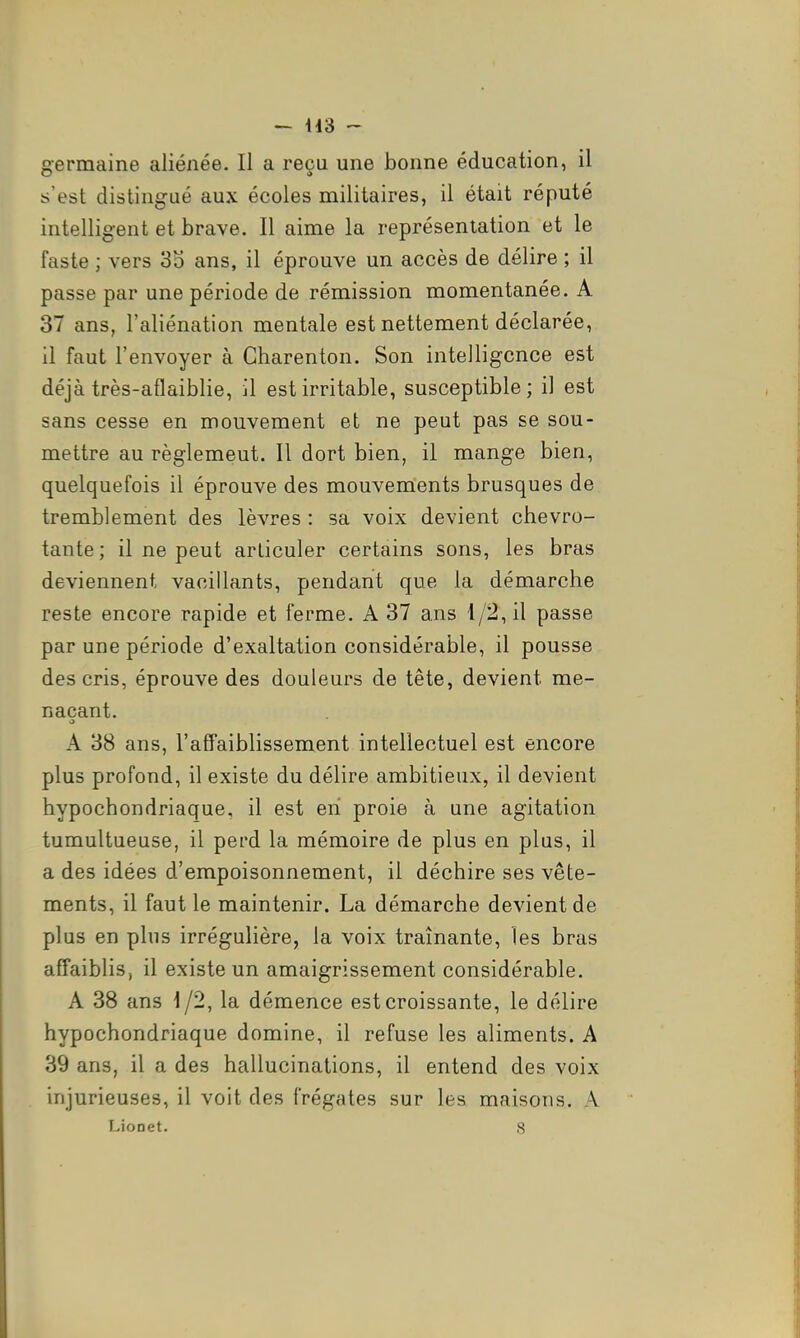 - H3  germaine aliénée. Il a reçu une bonne éducation, il s'est distingué aux écoles militaires, il était réputé intelligent et brave. Il aime la représentation et le faste ; vers 35 ans, il éprouve un accès de délire ; il passe par une période de rémission momentanée. A 37 ans, l'aliénation mentale est nettement déclarée, il faut l'envoyer à Gharenton. Son intelligence est déjà très-aflaiblie, il est irritable, susceptible; il est sans cesse en mouvement et ne peut pas se sou- mettre au règlemeut. Il dort bien, il mange bien, quelquefois il éprouve des mouvements brusques de tremblement des lèvres : sa voix devient chevro- tante; il ne peut articuler certains sons, les bras deviennent vacillants, pendant que la démarche reste encore rapide et ferme. A 37 ans 4/2, il passe par une période d'exaltation considérable, il pousse des cris, éprouve des douleurs de tête, devient me- naçant. A 38 ans, l'affaiblissement intellectuel est encore plus profond, il existe du délire ambitieux, il devient hypochondriaque, il est en proie à une agitation tumultueuse, il perd la mémoire de plus en plus, il a des idées d'empoisonnement, il déchire ses vête- ments, il faut le maintenir. La démarche devient de plus en plus irrégulière, la voix traînante, les bras affaiblis, il existe un amaigrissement considérable. A 38 ans 4/2, la démence est croissante, le délire hypochondriaque domine, il refuse les aliments. A 39 ans, il a des hallucinations, il entend des voix injurieuses, il voit des frégates sur les maisons. A