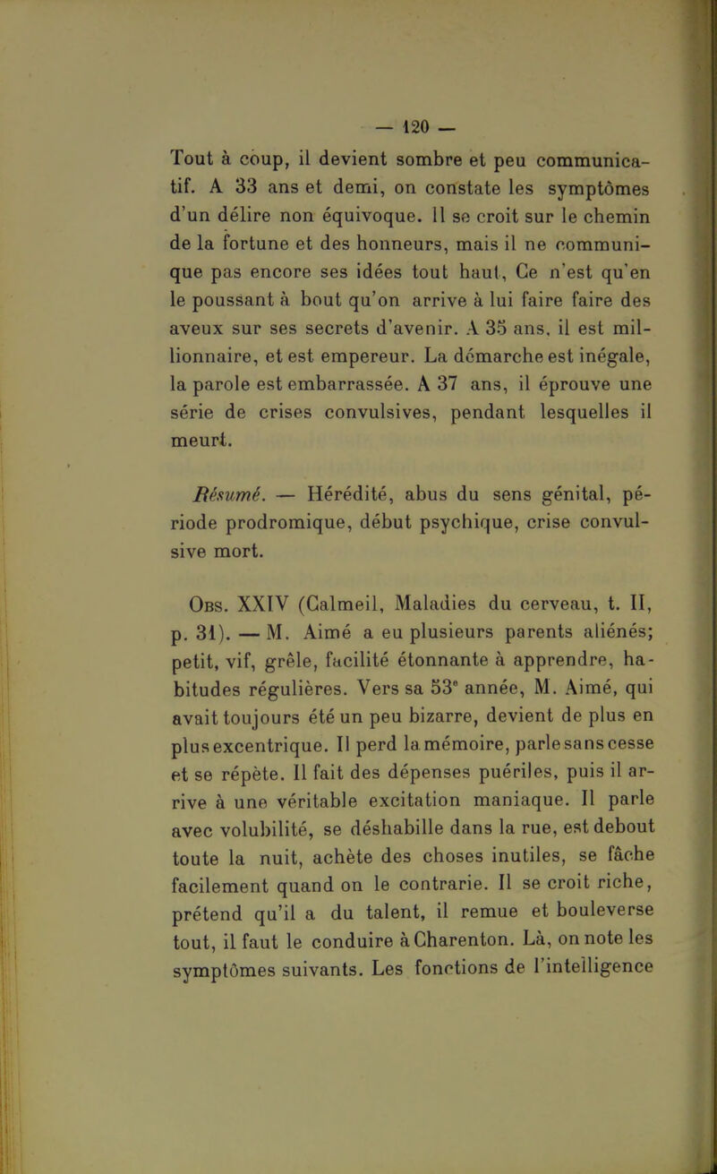 Tout à coup, il devient sombre et peu communica- tif. A 33 ans et demi, on constate les symptômes d'un délire non équivoque. Il se croit sur le chemin de la fortune et des honneurs, mais il ne communi- que pas encore ses idées tout haut. Ce n'est qu'en le poussant à bout qu'on arrive à lui faire faire des aveux sur ses secrets d'avenir. A 35 ans, il est mil- lionnaire, et est empereur. La démarche est inégale, la parole est embarrassée. A 37 ans, il éprouve une série de crises convulsives, pendant lesquelles il meurt. Résumé. — Hérédité, abus du sens génital, pé- riode prodromique, début psychique, crise convul- sive mort. Obs. XXIV (Galmeil, Maladies du cerveau, t. II, p. 31).—M. Aimé a eu plusieurs parents aliénés; petit, vif, grêle, facilité étonnante à apprendre, ha- bitudes régulières. Vers sa 53 année, M. Aimé, qui avait toujours été un peu bizarre, devient de plus en plus excentrique. Il perd la mémoire, parle sans cesse et se répète. Il fait des dépenses puériles, puis il ar- rive à une véritable excitation maniaque. Il parle avec volubilité, se déshabille dans la rue, est debout toute la nuit, achète des choses inutiles, se fâche facilement quand on le contrarie. Il se croit riche, prétend qu'il a du talent, il remue et bouleverse tout, il faut le conduire à Charenton. Là, on note les symptômes suivants. Les fonctions de l'intelligence