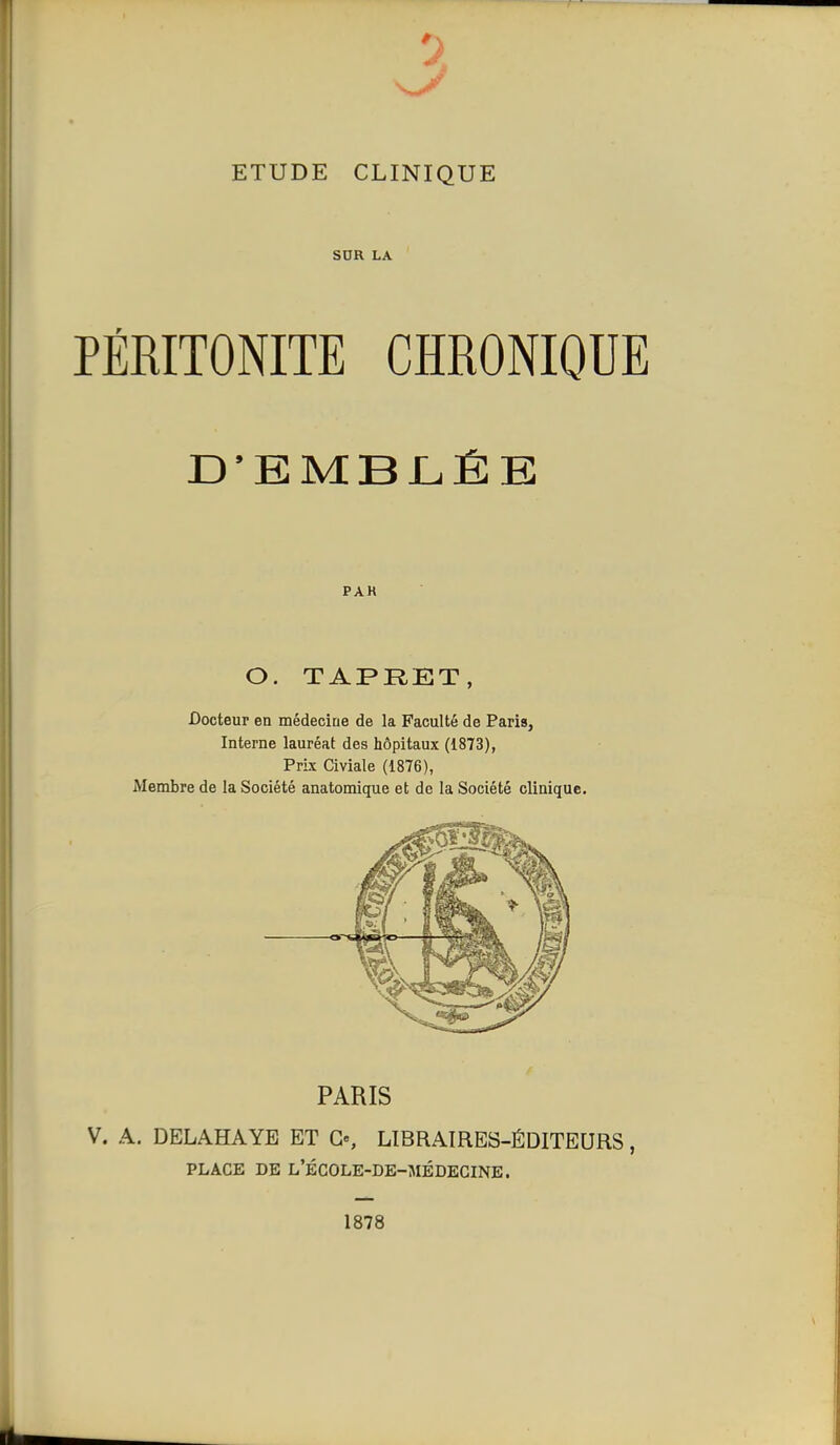 3 ETUDE CLINIQUE SUR LA PÉRITONITE CHRONIQUE D'EMBLÉE PAK O. TAPRET, Docteur en médecine de la Faculté de Paris, Interne lauréat des hôpitaux (1873), Prix Civiale (1876), Membre de la Société anatomique et de la Société clinique. PARIS V. A. DELAHAYE ET G«, LIBRAIRES-ÉDITEURS, PLACE DE L'ÉCOLE-DE-MÉDEGINE. 1878