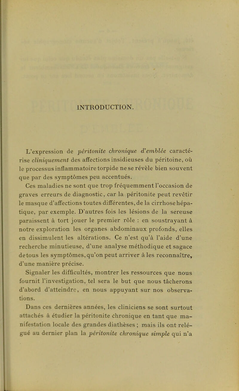 INTRODUCTION. L'expression de péritonite chronique d'emblée caracté- rise cliniquement des affections insidieuses du péritoine, où le processus inflammatoire torpide ne se révèle bien souvent que par des symptômes peu accentués. Ces maladies ne sont que trop fréquemment l'occasion de graves erreurs de diagnostic, car la péritonite peut revêtir le masque d'affections toutes différentes, de la cirrhose hépa- tique, par exemple. D'autres fois les lésions de la séreuse paraissent à tort jouer le premier rôle : en soustrayant à notre exploration les organes abdominaux profonds, elles en dissimulent les altérations. Ce n'est qu'à l'aide d'une recherche minutieuse, d'une analyse méthodique et sagace detous les symptômes, qu'on peut arriver aies reconnaître, d'une manière précise. Signaler les difficultés, montrer les ressources que nous fournit l'investigation, tel sera le but que nous tâcherons d'abord d'atteindre, en nous appuyant sur nos observa- tions. Dans ces dernières années, les cliniciens se sont surtout attachés à étudier la péritonite chronique en tant que ma- nifestation locale des grandes diathèses ; mais ils ont relé- gué au dernier plan la péritonite chronique simple qui n'a