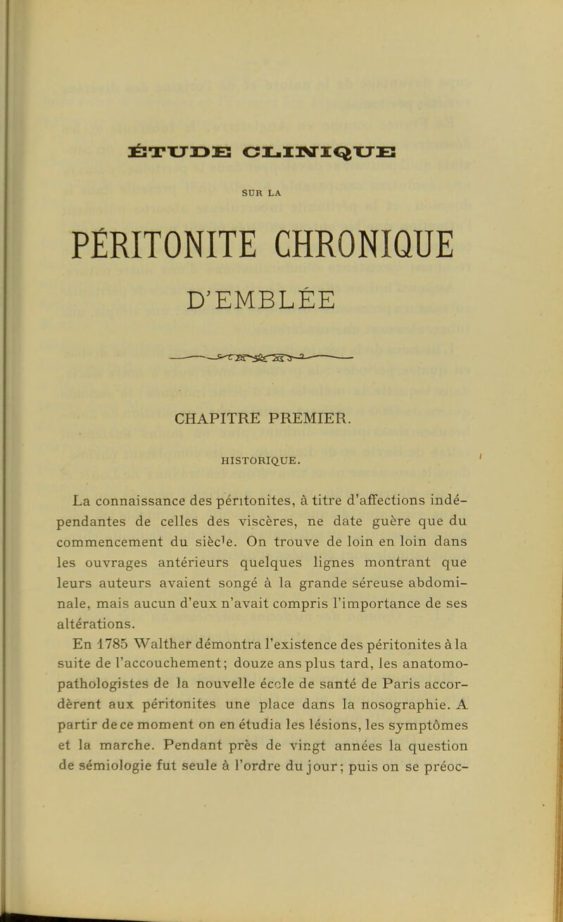 JÉ3TXJ33E CIL-I3VXQTJE SUR LA PÉRITONITE CHRONIQUE D^EMBLÉE CHAPITRE PREMIER. HISTORIQUE. La connaissance des péritonites, à titre d'affections indé- pendantes de celles des viscères, ne date guère que du commencement du siècle. On trouve de loin en loin dans les ouvrages antérieurs quelques lignes montrant que leurs auteurs avaient songé à la grande séreuse abdomi- nale, mais aucun d'eux n'avait compris l'importance de ses altérations. En 1785 Walther démontra l'existence des péritonites àla suite de l'accouchement; douze ans plus tard, les anatomo- pathologistes de la nouvelle école de santé de Paris accor- dèrent aux péritonites une place dans la nosographie. A partir de ce moment on en étudia les lésions, les symptômes et la marche. Pendant près de vingt années la question de sémiologie fut seule à l'ordre du jour; puis on se préoc-