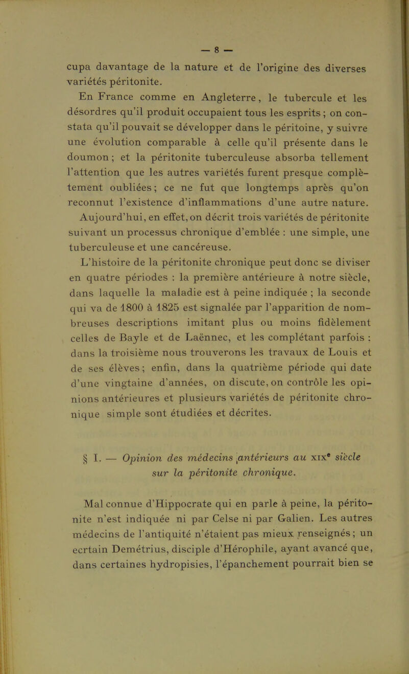 cupa davantage de la nature et de l'origine des diverses variétés péritonite. En France comme en Angleterre, le tubercule et les désordres qu'il produit occupaient tous les esprits ; on con- stata qu'il pouvait se développer dans le péritoine, y suivre une évolution comparable à celle qu'il présente dans le doumon ; et la péritonite tuberculeuse absorba tellement l'attention que les autres variétés furent presque complè- tement oubliées ; ce ne fut que longtemps après qu'on reconnut l'existence d'inflammations d'une autre nature. Aujourd'hui, en effet, on décrit trois variétés de péritonite suivant un processus chronique d'emblée : une simple, une tuberculeuse et une cancéreuse. L'histoire de la péritonite chronique peut donc se diviser en quatre périodes : la première antérieure à notre siècle, dans laquelle la maladie est à peine indiquée ; la seconde qui va de 1800 à 1825 est signalée par l'apparition de nom- breuses descriptions imitant plus ou moins fidèlement celles de Bayle et de Laënnec, et les complétant parfois : dans la troisième nous trouverons les travaux de Louis et de ses élèves ; enfin, dans la quatrième période qui date d'une vingtaine d'années, on discute, on contrôle les opi- nions antérieures et plusieurs variétés de péritonite chro- nique simple sont étudiées et décrites. ^ — Opinion des médecins ^antérieurs au xix* siècle sur la péritonite chronique. Mal connue d'Hippocrate qui en parle à peine, la périto- nite n'est indiquée ni par Celse ni par Galien. Les autres médecins de l'antiquité n'étaient pas mieux renseignés ; un ecrtain Demétrius, disciple d'Hérophile, ayant avancé que, dans certaines hydropisies, l'épanchement pourrait bien se