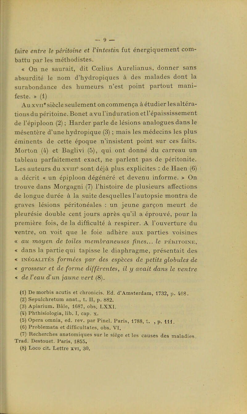 faire entre le péritoine et Vintestin fut énergiquement com- battu par les méthodistes. « On ne saurait, dit Cœlius Aurelianus, donner sans absurdité le nom d'hydropiques à des malades dont la surabondance des humeurs n'est point partout mani- feste. » (1) Au XVII* siècle seulement on commença à étudier les altéra- tions du péritoine. Bonet avul'induration etl'épaississement de l'épiploon (2) ; Harder parle de lésions analogues dans le mésentère d'une hydropique (3) ; mais les médecins les plus éminents de cette époque n'insistent point sur ces faits. Morton (4) et Baglivi (5), qui ont donné du carreau un tableau parfaitement exact, ne parlent pas de péritonite. Les auteurs du xvni° sont déjà plus explicites : de Haen (6) a décrit « un épiploon dégénéré et devenu informe. » On trouve dans Morgagni (7) l'histoire de plusieurs affections de longue durée à la suite desquelles l'autopsie montra de graves lésions péritonéales : un jeune garçon meurt de pleurésie double cent jours après qu'il a éprouvé, pour la première fois, de la difficulté à respirer. A l'ouverture du ventre, on voit que le foie adhère aux parties voisines « au moyen de toiles membraneuses fines... le péritoine, « dans la partie qui tapisse le diaphragme, présentait des « INÉGALITÉS formées par des espèces de petits globules de « grosseur et de forme différentes, il y avait dans le ventre < de Veau d'un jaune vert (8). (1) Demorbis acutis et chronicis. Ed. d'Amsterdam, 1732, p. 468. (2) Sepulchretum anat., t. II, p. 882. (3) Apiarium. Bàle, 1687, obs. LXXI. (4) Phthisiologia, lib. I, cap. x. (5) Opéra omnia, ed. rev. par Pinel. Paris, 1788, t. , p. 111, (6) Problemata et difficultates, obs. VI. (7) Recherches anatomiques sur le siège et les causes des maladies. Trad. Destouet. Paris, 1855. (8) Loco cit. Lettre xvi, 30.
