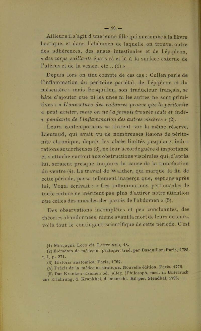Ailleurs il s'agit d'une jeune fille qui succombe à la fièvre hectique, et dans l'abdomen de laquelle on trouve, outre des adhérences, des anses intestinales et de l'épiploon, € des corps saillants épars çà et là à la surface externe de l'utérus et de la vessie, etc.. (1) » Depuis lors on tint compte de ces cas : Cullen parle de l'inflammation du péritoine pariétal, de l'épiploon et du mésentère ; mais Bosquillon, son traducteur français, se hâte d'ajouter que ni les unes ni les autres ne sont primi- tives : « L'ouverture des cadavres prouve que la péritonite « peut exister, mais on ne la jamais trouvée seule et indé- « pendante de Vinflammation des autres viscères » (2j. Leurs contemporains se tinrent sur la même réserve. Lieutaud, qui avait vu de nombreuses lésions de périto- nite chronique, depuis les abcès limités jusqu'aux indu- rations squirrheuses (3), ne leur accorde guère d'importance et s'attache surtout aux obstructions viscérales qui, d'après lui, seraient presque toujours la cause de la tuméfaction du ventre (4). Le travail de Walther, qui marque la fin de cette période, passa tellement inaperçu que, sept ans après lui, Vogel écrivait : « Les inflammations péritonéales de toute nature ne méritent pas plus d'attirer notre attention que celles des muscles des parois de l'abdomen » (5). Des observations incomplètes et peu concluantes, des théories abandonnées, même avant la mort de leurs auteurs, voilà tout le contingent scientifique de cette période. C'est (1) Morgagni. Loco cit. Lettre xxii, 18. (2) Eléments de médecine pratique, trad. par Bosquillon.Paris, 1785, t. I, p. 271. (3) Historia anatomica. Paris, 1767. (4) Précis de la médecine pratique. Nouvelle édition. Paris, 1776. (5) Das Kranken-Examen od. ^alleg. (Philosoph. med. in Untersucb zur Erfahrung. d. Krankhei. d. menschl. Korper. Stendhal, 1796.