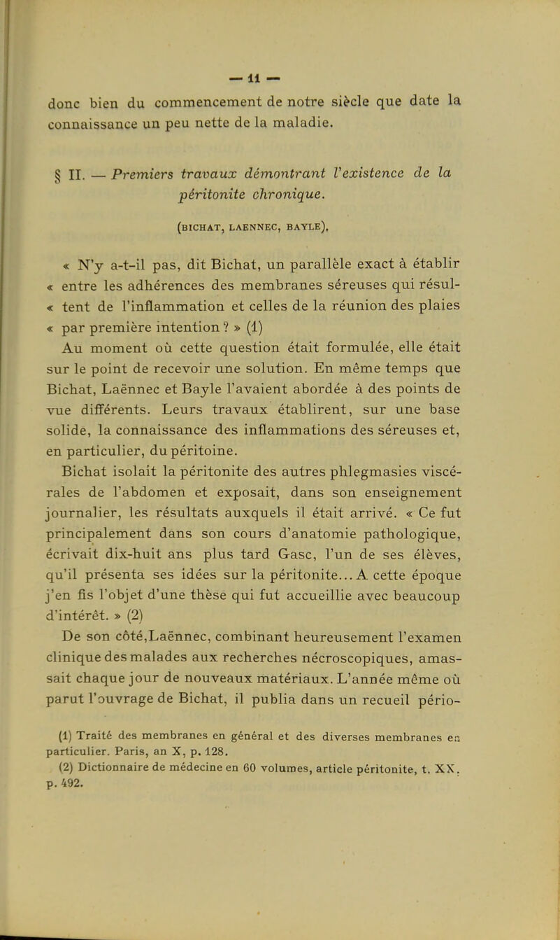 donc bien du commencement de notre siècle que date la connaissance un peu nette de la maladie. § II. — Premiers travaux démontrant Vexistence de la péritonite chronique. (bichat, laennec, bayle), « N'y a-t-il pas, dit Bichat, un parallèle exact à établir « entre les adhérences des membranes séreuses qui résul- « tent de l'inflammation et celles de la réunion des plaies « par première intention ? » (1) Au moment où cette question était formulée, elle était sur le point de recevoir une solution. En même temps que Bichat, Laënnec et Bayle l'avaient abordée à des points de vue différents. Leurs travaux établirent, sur une base solide, la connaissance des inflammations des séreuses et, en particulier, du péritoine. Bichat isolait la péritonite des autres phlegmasies viscé- rales de l'abdomen et exposait, dans son enseignement journalier, les résultats auxquels il était arrivé. « Ce fut principalement dans son cours d'anatomie pathologique, écrivait dix-huit ans plus tard Gasc, l'un de ses élèves, qu'il présenta ses idées sur la péritonite... A cette époque j'en fis l'objet d'une thèse qui fut accueillie avec beaucoup d'intérêt. » (2) De son côté,Laënnec, combinant heureusement l'examen clinique des malades aux recherches nécroscopiques, amas- sait chaque jour de nouveaux matériaux. L'année même où parut l'ouvrage de Bichat, il publia dans un recueil pério- (1) Traité des membranes en général et des diverses membranes ea particulier. Paris, an X, p. 128. (2) Dictionnaire de médecine en 60 volumes, article péritonite, t. XX. p. 492.