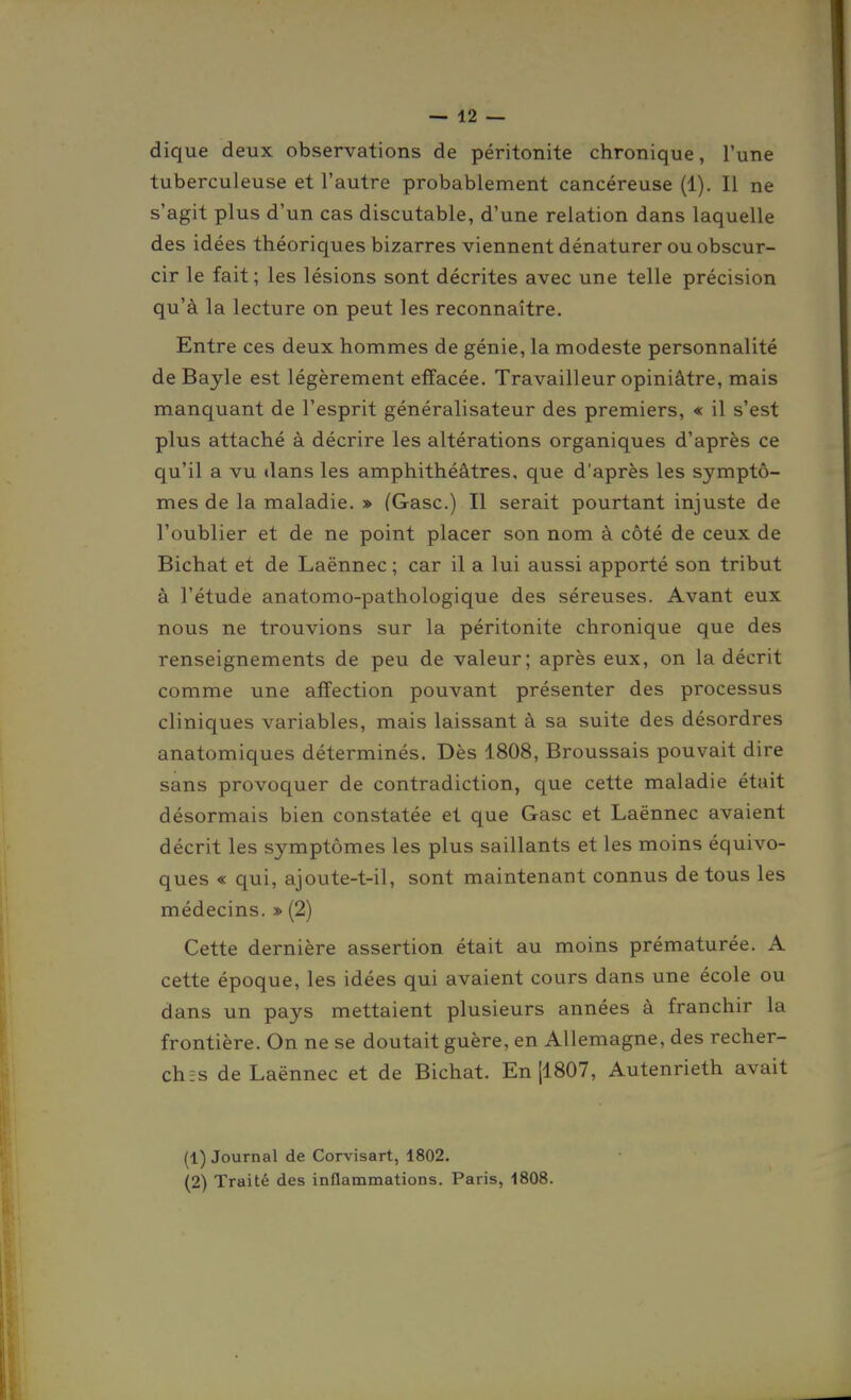 dique deux observations de péritonite chronique, l'une tuberculeuse et l'autre probablement cancéreuse (1). Il ne s'agit plus d'un cas discutable, d'une relation dans laquelle des idées théoriques bizarres viennent dénaturer ou obscur- cir le fait ; les lésions sont décrites avec une telle précision qu'à la lecture on peut les reconnaître. Entre ces deux hommes de génie, la modeste personnalité de Bayle est légèrement effacée. Travailleur opiniâtre, mais manquant de l'esprit généralisateur des premiers, « il s'est plus attaché à décrire les altérations organiques d'après ce qu'il a vu dans les amphithéâtres, que d'après les symptô- mes de la maladie. » (Gasc.) Il serait pourtant injuste de l'oublier et de ne point placer son nom à côté de ceux de Bichat et de Laënnec ; car il a lui aussi apporté son tribut à l'étude anatomo-pathologique des séreuses. Avant eux nous ne trouvions sur la péritonite chronique que des renseignements de peu de valeur; après eux, on la décrit comme une affection pouvant présenter des processus cliniques variables, mais laissant à sa suite des désordres anatomiques déterminés. Dès 1808, Broussais pouvait dire sans provoquer de contradiction, que cette maladie était désormais bien constatée et que Gasc et Laënnec avaient décrit les symptômes les plus saillants et les moins équivo- ques « qui, ajoute-t-il, sont maintenant connus de tous les médecins. » (2) Cette dernière assertion était au moins prématurée. A cette époque, les idées qui avaient cours dans une école ou dans un pays mettaient plusieurs années à franchir la frontière. On ne se doutait guère, en Allemagne, des recher- chas de Laënnec et de Bichat. En [1807, Autenrieth avait (1) Journal de Corvisart, 1802. (2) Traité des inflammations. Paris, 1808.