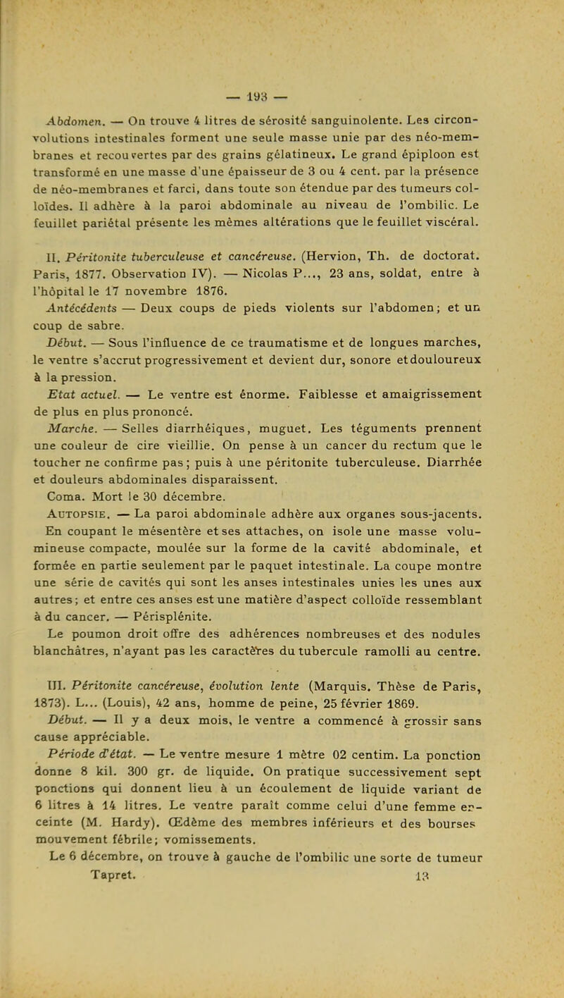 Abdomen. — On trouve 4 litres de sérosité sanguinolente. Les circon- volutions intestinales forment une seule masse unie par des néo-mem- branes et recou pertes par des grains gélatineux. Le grand épiploon est transformé en une masse d'une épaisseur de 3 ou 4 cent, par la présence de néo-membranes et farci, dans toute son étendue par des tumeurs col- loïdes. Il adhère à la paroi abdominale au niveau de l'ombilic. Le feuillet pariétal présente les mêmes altérations que le feuillet viscéral. II. Péritonite tuberculeuse et cancéreuse. (Hervion, Th. de doctorat. Paris, 1877. Observation IV). — Nicolas P..., 23 ans, soldat, entre à l'hôpital le 17 novembre 1876. Antécédents — Deux coups de pieds violents sur l'abdomen ; et un coup de sabre. Début. — Sous l'influence de ce traumatisme et de longues marches, le ventre s'accrut progressivement et devient dur, sonore et douloureux à la pression. Etat actuel. — Le ventre est énorme. Faiblesse et amaigrissement de plus en plus prononcé. Marche. —Selles diarrhéiques, muguet. Les téguments prennent une couleur de cire vieillie. On pense à un cancer du rectum que le toucher ne confirme pas; puis à une péritonite tuberculeuse. Diarrhée et douleurs abdominales disparaissent. Coma. Mort le 30 décembre. Autopsie. — La paroi abdominale adhère aux organes sous-jacents. En coupant le mésentère et ses attaches, on isole une masse volu- mineuse compacte, moulée sur la forme de la cavité abdominale, et formée en partie seulement par le paquet intestinale. La coupe montre une série de cavités qui sont les anses intestinales unies les unes aux autres; et entre ces anses est une matière d'aspect colloïde ressemblant à du cancer. — Périsplénite. Le poumon droit offre des adhérences nombreuses et des nodules blanchâtres, n'ayant pas les caractè'res du tubercule ramolli au centre. III. Péritonite cancéreuse, évolution lente (Marquis. Thèse de Paris, 1873). L... (Louis), 42 ans, homme de peine, 25 février 1869. Début. —- Il y a deux mois, le ventre a commencé à grossir sans cause appréciable. Période détat. — Le ventre mesure 1 mètre 02 centim. La ponction donne 8 kil. 300 gr. de liquide. On pratique successivement sept ponctions qui donnent lieu à un écoulement de liquide variant de 6 litres à 14 litres. Le ventre paraît comme celui d'une femme er- ceinte (M. Hardy). Œdème des membres inférieurs et des bourses mouvement fébrile; vomissements. Le 6 décembre, on trouve à gauche de l'ombilic une sorte de tumeur Tapret. 13