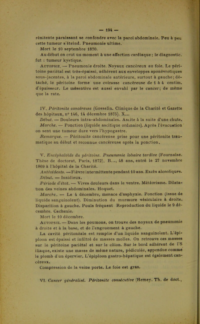 rénitente paraissant se confondre avec la paroi abdominale. Peu à peu cette tumeur s'éteind. Pneumonie ultime. Mort le 10 septembre 1870. Au début on crut un moment à une afFection cardiaque ; le diagnostic, fut : tumeur kystique. Autopsie. — Pneumonie droite. Noyaux cancéreux au foie. Le péri- toine pariétal est très-épaissi, adhérent aux enveloppes aponévrotiques sous-jacentes, à la paroi abdominale antérieure, surtout à gauche-, dé- taché, le péritoine forme une cuirasse cancéreuse de 1 à 4 centim. d'épaisseur. Le mésentère est aussi envahi par le cancer; de même que la rate. IV. Péritonite cancéreuse (Gosselin. Clinique de la Charité et Gazette des hôpitaux, n 146, 14 décembre 1875). X... Début. — Douleurs intra-abdominales. Ascite à la suite d'une chute, Marche. — Ponction (liquide ascitique ordinaire). Après l'évacuation on sent une tumeur dure vers l'hypogastre. Remarque. — Péritonite cancéreuse prise pour une péritonite trau- matique au début et reconnue cancéreuse après la ponction. V. Encéphaloïde du péritoine. Pneumonie lobaire tardive (Fournaise. Thèse de doctorat, Paris, 1872). B..., 48 ans, entré le 27 novembre 1869 à l'hôpital de la Charité. Antécédents. —Fièvre intermittente pendant 10 ans. Excès alcooliques. Début. — Insidieux. Période d'état. — Vives douleurs dans le ventre. Météorisme. Dilata- tion des veines abdominales. Hoquet. Marche. — Le 4 décembre, menace d'asphyxie. Ponction (issue de liquide sanguinolent). Diminution du murmure vésiculaire à droite. Disparition à gauche. Pouls fréquent Reproduction du liquide le 9 dé- cembre. Cachexie. Mort le 10 décembre. Autopsie. — Dans les poumons, on trouve des noyaux de pneumonie à droite et à la base, et de l'engouement à gauche. La cavité péritonéale est remplie d'un liquide sanguinolent. L'épi- ploon est épaissi et infiltré de masses molles. On retrouve ces masses sur le péritoine pariétal et sur le côlon. Sur le bord adhérent de 1 S iliaque, existe une masse de même nature, pédiculée, appendue comme le plomb d'un épervier. L'épiploon gastro-hépatique est également can- céreux. Compression de la veine porte. Le foie est gras. VI. Cancer généralisé. Péritonite consécutive (Hemey. Th. de doct.,