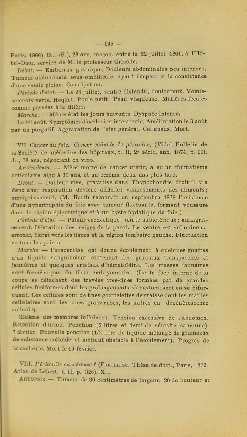 Paris, 1866). B... (F.), 28 ans, maçon, entre le 22 juillet 1861, à l'HÔ- tel-Dieu, sen'ice de M. le professeur Grisolle. Début. — Embarras gastrique. Douleurs abdominales peu intenses. Tumeur abdominale sous-ombilicale, ayant l'aspect et la consistance d'une vessie pleine. Constipation. Période d'état. — Le 28 juillet, ventre distendu, douloureux. Vomis- sements verts. Hoquet. Pouls petit. Peau visqueuse. Matières fécales comme passées à la filière. Marche. — Même état les jours suivants. Dyspnée intense. Le l* août. Symptômes d'occlusion intestinale. Amélioration le 3 août par un purgatif. Aggravation de l'état général. CoUapsus. Mort. VII. Cancer du foie. Cancer colloïde du péritoine. (Vidal. Bulletin de la Société de médecine des hôpitaux, t. II, 2« série, ann. 1874, p. 90). J.., 38 ans, négociant en vins. Antécédents. — Mère morte de cancer utérin, a eu un rhumatisme articulaire aigu à 30 ans, et un eczéma deux ans plus tard. Début. — Douleur vive, gravative dans l'hypochondre droit il y a deux ans; respiration devient difficile; vomissements des aliments; amaigrissement. (M. Barth reconnaît en septembre 1873 l'existence d'une hypertrophie du foie avec tumeur fluctuante, formant voussure dans la région épigastrique et à un kyste hydatique du foie.) Période d'état. — Pâleur cachectique; teinte subictérique; amaigris- sement. Dilatation des veines de la paroi. Le ventre est volumineux, arrondi, élargi vers les flancs et la région lombaire gauche. Fluctuation en tous les points. Marche. — Paracentèse qui donne écoulement à quelques gouttes d'un liquide sanguinolent contenant des grumaux transparents et jaunâtres et quelques cristaux d'hématoïdine. Les masses jaunâtres sont formées par du tissu embryonnaire. (De la face interne de la coupe se détachent des travées très-fines formées par de grandes cellules fusiformes dont les prolongements s'anastomosent en se bifur- quant. Ces cellules sont de fines gouttelettes de graisse dont les mailles cellulaires sont les unes graisseuses, les autres en dégénérescence colloïde). Œdème des membres inférieurs. Tension excessive de l'abdomen. Rétention d'urine. Ponction (2 litres et demi de sérosité sanguine). 7 février. Nouvelle ponction (1/2 litre de liquide mélangé de grumeaux de substance colloïde et mettant obstacle à l'écoulement). Progrès de la cachexie. Mort le 19 février. VIII. Péritonite cancéreuse ? (Fournaise. Thèse de doct., Paris, 1872. Atlas de Lebert, t. II, p. 326). X... ACTOPSiE. — Tumeur de 30 centimètres de largeur, 20 de hauteur et