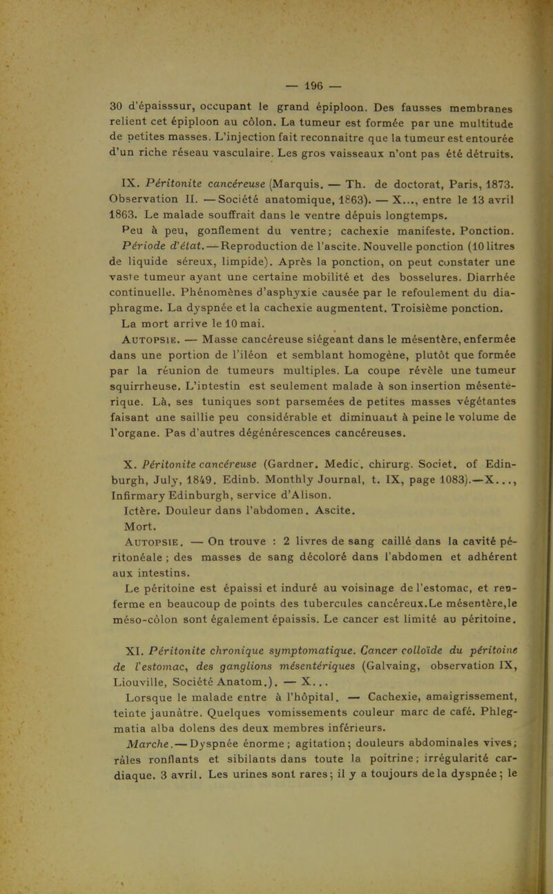 30 d'épaisssur, occupant le grand épiploon. Des fausses membranes relient cet épiploon au côlon. La tumeur est formée par une multitude de petites masses. L'injection fait reconnaître que la tumeur est entourée d'un riche réseau vasculaire. Les gros vaisseaux n'ont pas été détruits. IX. Péritonite cancéreuse (Marquis. — Th. de doctorat, Paris, 1873. Observation 11. —Société anatomique, 1863). — X..., entre le 13 avril 1863. Le malade souffrait dans le ventre dépuis longtemps. Peu à peu, gonflement du ventre; cachexie manifeste. Ponction. Période d'état. — Reproduction de l'ascite. Nouvelle ponction (10 litres de liquide séreux, limpide). Après la ponction, on peut constater une vaste tumeur ayant une certaine mobilité et des bosselures. Diarrhée continuelle. Phénomènes d'asphyxie causée par le refoulement du dia- phragme. La dyspnée et la cachexie augmentent. Troisième ponction. La mort arrive le 10 mai. Autopsie. — Masse cancéreuse siégeant dans le mésentère, enfermée dans une portion de l'iléon et semblant homogène, plutôt que formée par la réunion de tumeurs multiples. La coupe révèle une tumeur squirrheuse. L'intestin est seulement malade à son insertion mésenté- rique. Là, ses tuniques sont parsemées de petites masses végétantes faisant une saillie peu considérable et diminuant à peine le volume de l'organe. Pas d'autres dégénérescences cancéreuses. X. Péritonite cancéreuse (Gardner. Medic. chirurg. Societ. of Edin- burgh, July, 1849, Edinb. Monthly Journal, t. IX, page 1083).—X..., Infirmary Edinburgh, service d'Alison. Ictère. Douleur dans l'abdomen. Ascite. Mort. Autopsie. — On trouve : 2 livres de sang caillé dans la cavité pé- ritonéale ; des masses de sang décoloré dans l'abdomen et adhérent aux intestins. Le péritoine est épaissi et induré au voisinage de l'estomac, et ren- ferme en beaucoup de points des tubercules cancéreux.Le mésentère,le méso-côlon sont également épaissis. Le cancer est limité au péritoine. XI. Péritonite chronique symptomatique. Cancer colloïde du péritoine de Vestomac, des ganglions mésentériques (Galvaing, observation IX, Liouville, Société Anatom.). — X... Lorsque le malade entre à l'hôpital. — Cachexie, amaigrissement, teinte jaunâtre. Quelques vomissements couleur marc de café. Phleg- matia alba dolens des deux membres inférieurs. Marche.— Dyspnée énorme; agitation; douleurs abdominales vives; râles ronflants et sibilants dans toute la poitrine ; irrégularité car- diaque. 3 avril. Les urines sont rares; il y a toujours delà dyspnée ; le