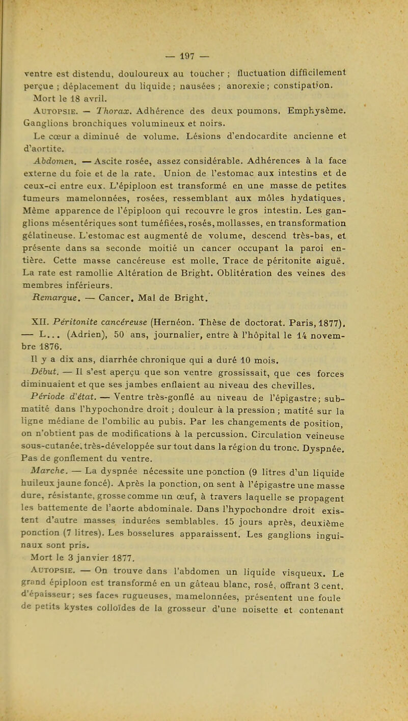 ventre est distendu, douloureux au toucher ; fluctuation difficilement perçue ; déplacement du liquide ; nausées ; anorexie ; constipation. Mort le 18 avril. Autopsie. — Thorax. Adhérence des deux poumons. Emphysème. Ganglions bronchiques volumineux et noirs. Le cœur a diminué de volume. Lésions d'endocardite ancienne et d'aortite. Abdoynen. — Ascite rosée, assez considérable. Adhérences à la face externe du foie et de la rate. Union de l'estomac aux intestins et de ceux-ci entre eux. L'épiploon est transformé en une masse de petites tumeurs mamelonnées, rosées, ressemblant aux môles hjdatiques. Même apparence de l'épiploon qui recouvre le gros intestin. Les gan- glions mésentériques sont tuméfiées, rosés, mollasses, en transformation gélatineuse. L'estomac est augmenté de volume, descend très-bas, et présente dans sa seconde moitié un cancer occupant la paroi en- tière. Cette masse cancéreuse est molle. Trace de péritonite aiguë. La rate est ramollie Altération de Bright. Oblitération des veines des membres inférieurs. Remarque. — Cancer, Mal de Bright. Xn. Péritonite cancéreuse (Hernéon. Thèse de doctorat. Paris, 1877). — L... (Adrien), 50 ans, journalier, entre à l'hôpital le 14 novem- bre 1876. Il y a dix ans, diarrhée chronique qui a duré 10 mois. Début. — Il s'est aperçu que son ventre grossissait, que ces forces diminuaient et que ses jambes enflaient au niveau des chevilles. Période d'état. — Ventre très-gonflé au niveau de l'épigastre; sub- matité dans l'hypochondre droit ; douleur à la pression ; matité sur la ligne médiane de l'ombilic au pubis. Par les changements de position, on n'obtient pas de modifications à la percussion. Circulation veineuse sous-cutanée, très-développée surtout dans la région du tronc. Dyspnée. Pas de gonflement du ventre. Marche. — La dyspnée nécessite une ponction (9 litres d'un liquide huileux jaune foncé). Après la ponction, on sent à l'épigastre une masse dure, résistante, grosse comme un œuf, à travers laquelle se propagent les battemente de l'aorte abdominale. Dans l'hypochondre droit exis- tent d'autre masses indurées semblables. 15 jours après, deuxième ponction (7 litres). Les bosselures apparaissent. Les ganglions ingui- naux sont pris. Mort le 3 janvier 1877. Autopsie. — On trouve dans l'abdomen un liquide visqueux. Le grand épiploon est transformé en un gâteau blanc, rosé, offrant 3 cent, d'épaisseur; ses faces rugueuses, mamelonnées, présentent une foule de petits kystes colloïdes de la grosseur d'une noisette et contenant