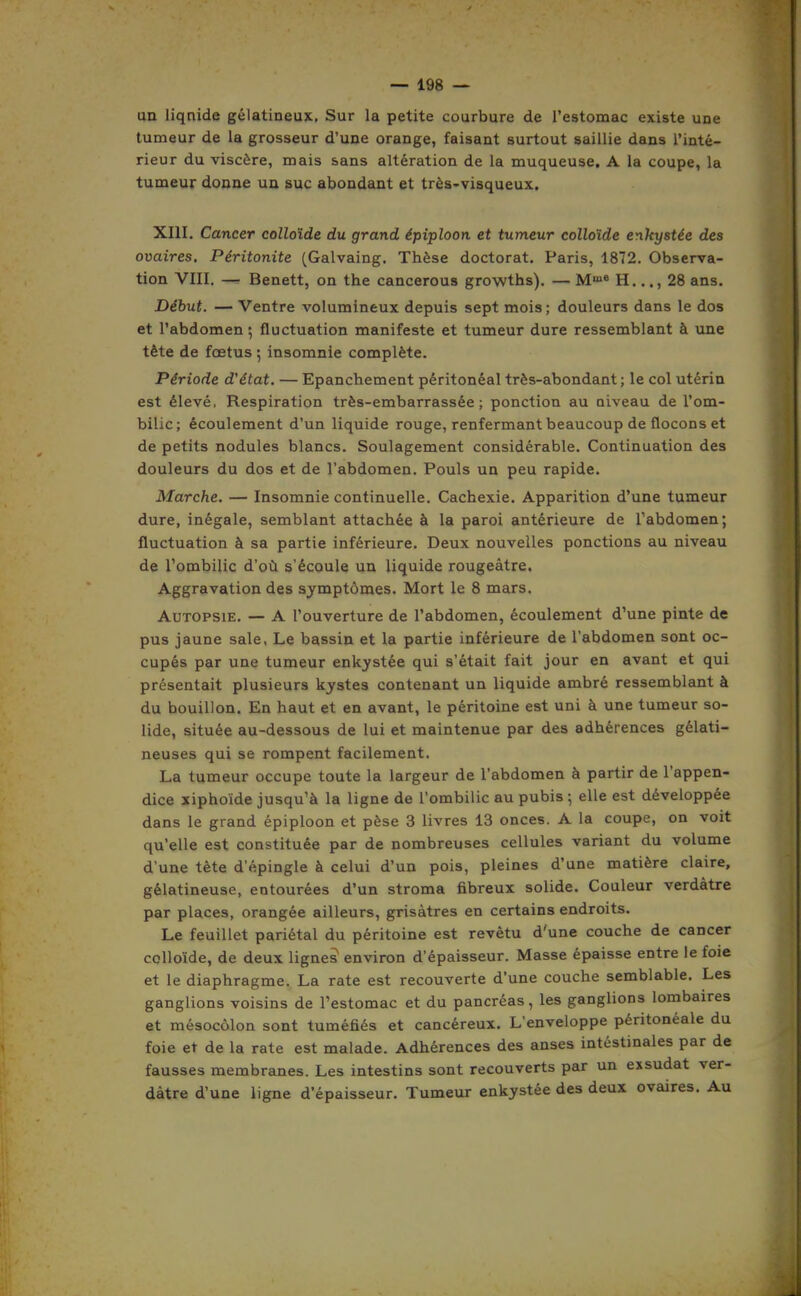 an liquide gélatineux. Sur la petite courbure de l'estomac existe une tumeur de la grosseur d'une orange, faisant surtout saillie dans l'inté- rieur du viscère, mais sans altération de la muqueuse, A la coupe, la tumeur donne uu suc abondant et très^visqueux. XIII. Cancer colloïde du grand épiploon et tumeur colloïde enkystée des ovaires. Péritonite (Galvaing. Thèse doctorat. Paris, 1872. Observa- tion VIII. — Benett, on the cancerous growths). — M* H..., 28 ans. Début. — Ventre volumineux depuis sept mois; douleurs dans le dos et l'abdomen ; fluctuation manifeste et tumeur dure ressemblant à une tête de fœtus ; insomnie complète. Période d'état. — Epanchement péritonéal très-abondant ; le col utérin est élevé, Respiration très-embarrassée; ponction au niveau de l'om- bilic; écoulement d'un liquide rouge, renfermant beaucoup de flocons et de petits nodules blancs. Soulagement considérable. Continuation des douleurs du dos et de l'abdomen. Pouls un peu rapide. Marche. — Insomnie continuelle. Cachexie. Apparition d'une tumeur dure, inégale, semblant attachée à la paroi antérieure de l'abdomen; fluctuation à sa partie inférieure. Deux nouvelles ponctions au niveau de l'ombilic d'où s'écoule un liquide rougeâtre. Aggravation des symptômes. Mort le 8 mars. Autopsie. — A l'ouverture de l'abdomen, écoulement d'une pinte de pus jaune sale, Le bassin et la partie inférieure de l'abdomen sont oc- cupés par une tumeur enkystée qui s'était fait jour en avant et qui présentait plusieurs kystes contenant un liquide ambré ressembleuat à du bouillon. En haut et en avant, le péritoine est uni à une tumeur so- lide, située au-dessous de lui et maintenue par des adhérences gélati- neuses qui se rompent facilement. La tumeur occupe toute la largeur de l'abdomen à partir de l'appen- dice xiphoïde jusqu'à la ligne de l'ombilic au pubis -, elle est développée dans le grand épiploon et pèse 3 livres 13 onces. A la coupe, on voit qu'elle est constituée par de nombreuses cellules variant du volume d'une tête d'épingle à celui d'un pois, pleines d'une matière claire, gélatineuse, entourées d'un stroma fibreux solide. Couleur verdàtre par places, orangée ailleurs, grisâtres en certains endroits. Le feuillet pariétal du péritoine est revêtu d'une couche de cancer colloïde, de deux lignes environ d'épaisseur. Masse épaisse entre le foie et le diaphragme. La rate est recouverte d'une couche semblable. Les ganglions voisins de l'estomac et du pancréas, les ganglions lombaires et mésocôlon sont tuméfiés et cancéreux. L'enveloppe péritonéale du foie et de la rate est malade. Adhérences des anses intestinales par de fausses membranes. Les intestins sont recouverts par un exsudât ver- dàtre d'une ligne d'épaisseur. Tumeur enkystée des deux ovaires. Au