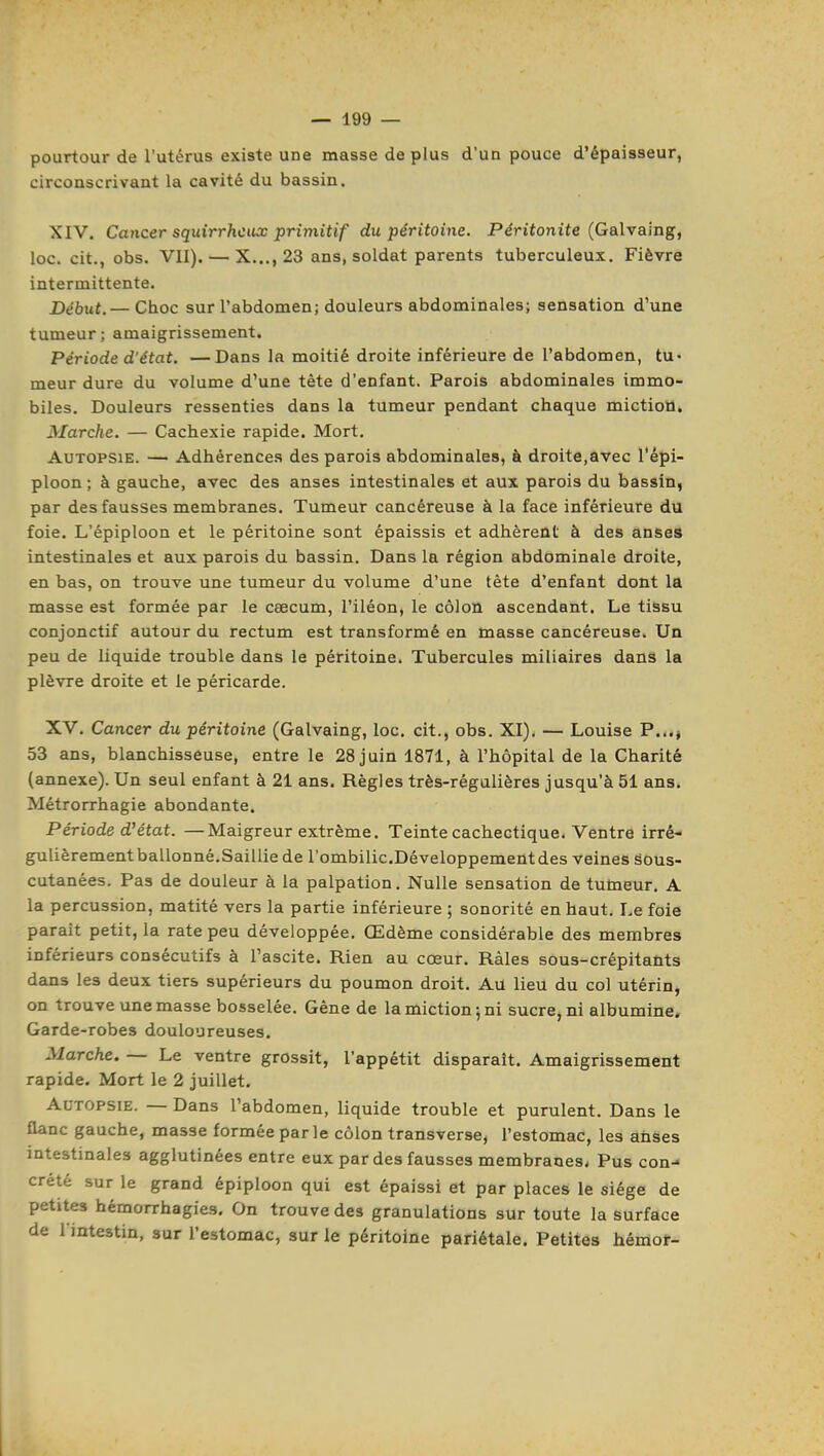 pourtour de l'utérus existe une masse déplus d'un pouce d'épaisseur, circonscrivant la cavité du bassin. XIV. Cancer squirrhciuc primitif du péritoine. Péritonite (Galvaing, loc. cit., obs. VII). — X...,23 ans, soldat parents tuberculeux. Fièvre intermittente. Début.— Ciioc sur l'abdomen; douleurs abdominales; sensation d'une tumeur; amaigrissement. Période d'état. —Dans la moitié droite inférieure de l'abdomen, tu» meur dure du volume d'une tète d'enfant. Parois abdominales immo- biles. Douleurs ressenties dans la tumeur pendant chaque miction. Marche. — Cachexie rapide. Mort. Autopsie. — Adhérences des parois abdominales, à droite,avec l'épi- ploon ; à gauche, avec des anses intestinales et aux parois du bassin, par des fausses membranes. Tumeur cancéreuse à la face inférieure du foie. L'épiploon et le péritoine sont épaissis et adhèrent à des anses intestinales et aux parois du bassin. Dans la région abdominale droite, en bas, on trouve une tumeur du volume d'une tète d'enfant dont la masse est formée par le caecum, l'iléon, le côlon ascendant. Le tissu conjonctif autour du rectum est transformé en masse cancéreuse. Un peu de liquide trouble dans le péritoine. Tubercules miliaires dans la plèvre droite et le péricarde. XV. Cancer du péritoine (Galvaing, loc. cit., obs. XI), — Louise P..., 53 ans, blanchisseuse, entre le 28 juin 1871, à l'hôpital de la Charité (annexe). Un seul enfant à 21 ans. Règles très-régulières jusqu'à 51 ans. Métrorrhagie abondante. Période d'état. —Maigreur extrême. Teinte cachectique. Ventre irré- gulièrementballonné.Saillie de l'ombilic.Développementdes veines Sous- cutanées. Pas de douleur à la palpation. Nulle sensation de tutneur. A la percussion, matité vers la partie inférieure ; sonorité en haut. Le foie parait petit, la rate peu développée. Œdème considérable des membres inférieurs consécutifs à l'ascite. Rien au cœur. Râles sous-crépitants dans les deux tiers supérieurs du poumon droit. Au lieu du col utérin^ on trouve une masse bosselée. Gène de la miction 5 ni sucre, ni albumine. Garde-robes douloureuses. Marche. — Le ventre grossit, l'appétit disparait. Amaigrissement rapide. Mort le 2 juillet. Autopsie. — Dans l'abdomen, liquide trouble et purulent. Dans le flanc gauche, masse formée parle côlon transverse, l'estomac, les anses intestinales agglutinées entre eux par des fausses membranes, Pus con- creté sur le grand épiploon qui est épaissi et par places le siège de petites hémorrhagies. On trouve des granulations sur toute la surface de l intestin, sur l'estomac, sur le péritoine pariétale. Petites hémor-