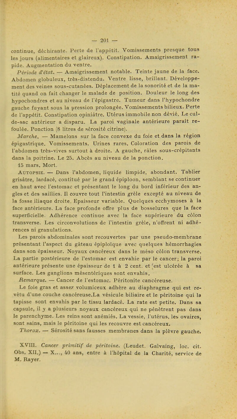 continue, déchirante. Perte de l'appétit. Vomissements presque tous les jours (alimentaires et glaireux). Constipation. Amaigrissement ra- pide. Augmentation du ventre. Période d'état. — Amaigrissement notable. Teinte jaune de la face. Abdomen globuleux, très-distendu. Ventre lisse, brillant. Développe- ment des veines sous-cutanées. Déplacement de la sonorité et de la ma- tité quand on fait changer le malade de position. Douleur le long des hypochondres et au niveau de l'épigastre. Tumeur dans l'hypochondre gauche fuyant sous la pression prolongée. Vomissements bilieux. Perte de l'appétit. Constipation opiniâtre. Utérus immobile non dévié. Le cul- de-sac antérieur a disparu. La paroi vaginale antérieure paraît re- foulée. Ponction (8 litres de sérosité citrine). Marche. — Mamelons sur la face convexe du foie et dans la région épigastrique. Vomissements. Urines rares. Coloration des parois de l'abdomen très-Arives surtout à droite. A gauche, râles sous-crépitants dans la poitrine. Le 25. Abcès au niveau de la ponction, 15 mars. Mort. Adtopsie. — Dans l'abdomen, liquidé limpide, abondant. Tablier grisâtre, lardacé, contitué par le grand épiploon, semblant se continuer en haut avec l'estomac et présentant le long du bord inférieur des an- gles et des saillies. Il couvre tout l'intestin grêle excepté au niveau de la fosse iliaque droite. Epaisseur variable. Quelques ecchymoses à la face antérieure. La face profonde offre plus de bosselures que la face superficielle. Adhérence continue avec la face supérieure du côlon transverse. Les circonvolutions de l'intestin grêle, n'offrent ni adhé- rences ni granulations. Les parois abdominales sont recouvertes par une pseudo-membrane présentant l'aspect du gâteau épiploïque avec quelques hémorrhagies dans son épaisseur. Noyaux cancéreux dans le méso côlon transverse. La partie postérieure de l'estomac est envahie par le cancer; la paroi antérieure présente une épaisseur de i à 2 cent, et [est ulcérée à sa surface. Les ganglions mésentériques sont envahis. Remarque. — Cancer de l'estomac. Péritonite cancéreuse. Le foie gras et assez volumiceux adhère au diaphragme qui est re- vêtu d'une couche cancéreuse.La vésicule biliaire et le péritoine qui la tapisse sont envahis par le tissu lardacé. La rate est petite. Dans sa capsule, il y a plusieurs noyaux cancéreux qui ne pénètrent pas dans le parenchyme. Les reins sont anémiés, La vessie, l'utérus, les ovaires, sont sains, mais le péritoine qui les recouvre est cancéreux. Thorax. — Sérosité sans fausses membranes dans la plèvre gauche. XVIII. Cancer primitif de péritoine. (Leudet. Galvaing, loc. cit. Obs. XII.) — X..., 40 ans, entre à l'hôpital de la Charité, service de M. Rayer.