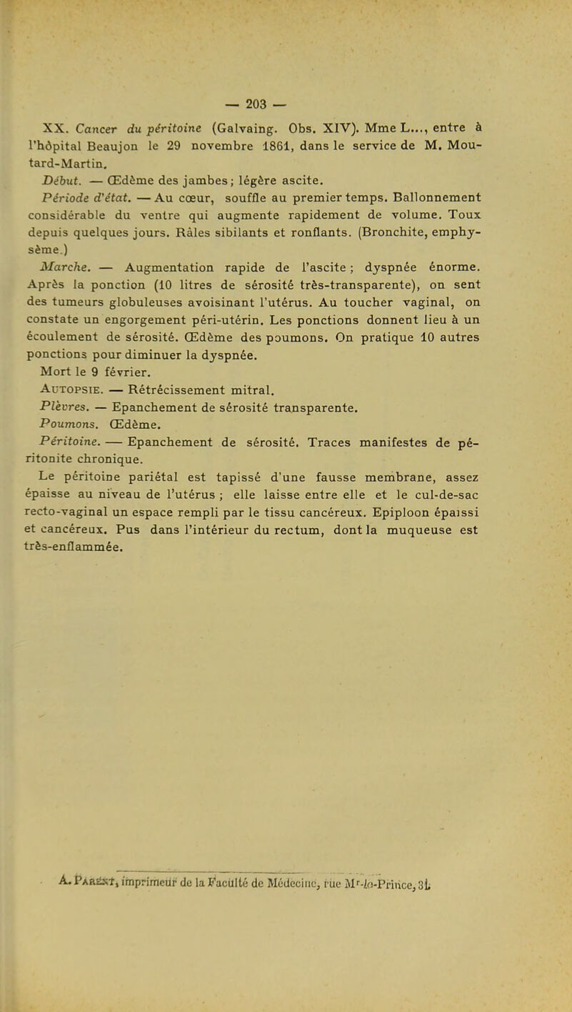 XX. Cancer du péritoine (Galvaing. Obs. XIV). Mme L..., entre à l'hôpital Beaujon le 29 novembre 1861, dans le service de M. Mou- tard-Martin. Début. — Œdème des jambes; légère ascite. Période d'état. —Au cœur, souffle au premier temps. Ballonnement considérable du ventre qui augmente rapidement de volume. Toux depuis quelques jours. Râles sibilants et ronflants. (Bronchite, emphy- sème.) Marche. — Augmentation rapide de l'ascite ; dyspnée énorme. Après la ponction (10 litres de sérosité très-transparente), on sent des tumeurs globuleuses avoisinant l'utérus. Au toucher vaginal, on constate un engorgement péri-utérin. Les ponctions donnent lieu à un écoulement de sérosité. Œdème des poumons. On pratique 10 autres ponctions pour diminuer la dyspnée. Mort le 9 février. Autopsie. — Rétrécissement mitral. Plèvres. — Epanchement de sérosité transparente. Poumons. Œdème. Péritoine. — Epanchement de sérosité. Traces manifestes de pé- ritonite chronique. Le péritoine pariétal est tapissé d'une fausse membrane, assez épaisse au niveau de l'utérus ; elle laisse entre elle et le cul-de-sac recto-vaginal un espace rempli par le tissu cancéreux. Epiploon épaissi et cancéreux. Pus dans l'intérieur du rectum, dont la muqueuse est très-enflammée. A. PAiiEixî, imprimeur de la Facilité de Médecine, riie Mf-io-Priiice, SL