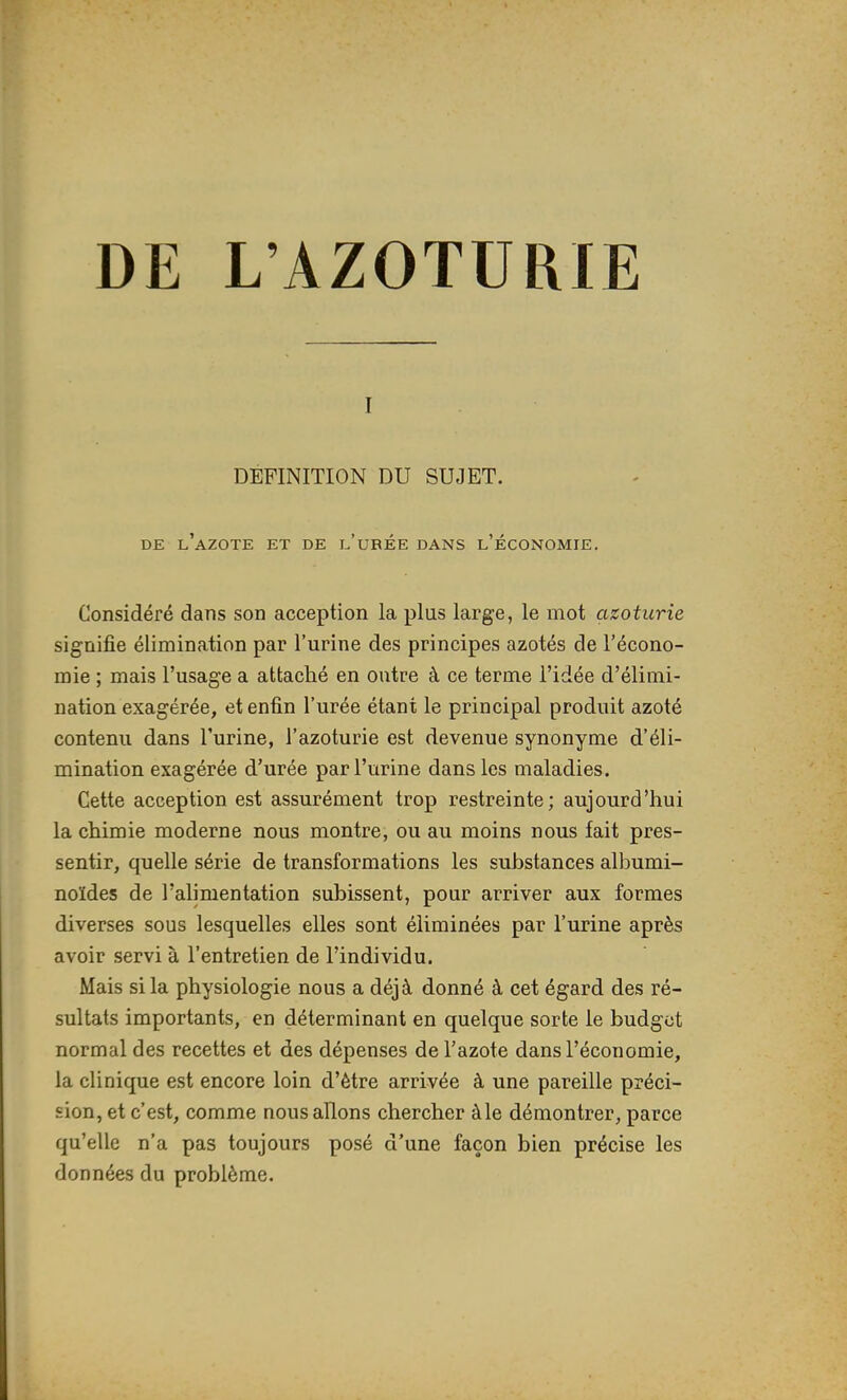 I DEFINITION DU SUJET. DE l'azote et de l'uRÉE DANS l'ÉCONOMIE. Considéré dans son acception la plus large, le mot azoturie signifie élimination par l'urine des principes azotés de l'écono- mie ; mais l'usage a attaché en outre à ce terme l'idée d'élimi- nation exagérée, et enfin l'urée étant le principal produit azoté contenu dans l'urine, l'azoturie est devenue synonyme d'éli- mination exagérée d'urée par l'urine dans les maladies. Cette acception est assurément trop restreinte; aujourd'hui la chimie moderne nous montre, ou au moins nous fait pres- sentir, quelle série de transformations les substances albumi- noïdes de l'alimentation subissent, pour arriver aux formes diverses sous lesquelles elles sont éliminées par l'urine après avoir servi à l'entretien de l'individu. Mais si la physiologie nous a déjà donné à cet égard des ré- sultats importants, en déterminant en quelque sorte le budget normal des recettes et des dépenses de l'azote dans l'économie, la clinique est encore loin d'être arrivée à une pareille préci- sion, et c'est, comme nous allons chercher à le démontrer, parce qu'elle n'a pas toujours posé d'une façon bien précise les données du problème.