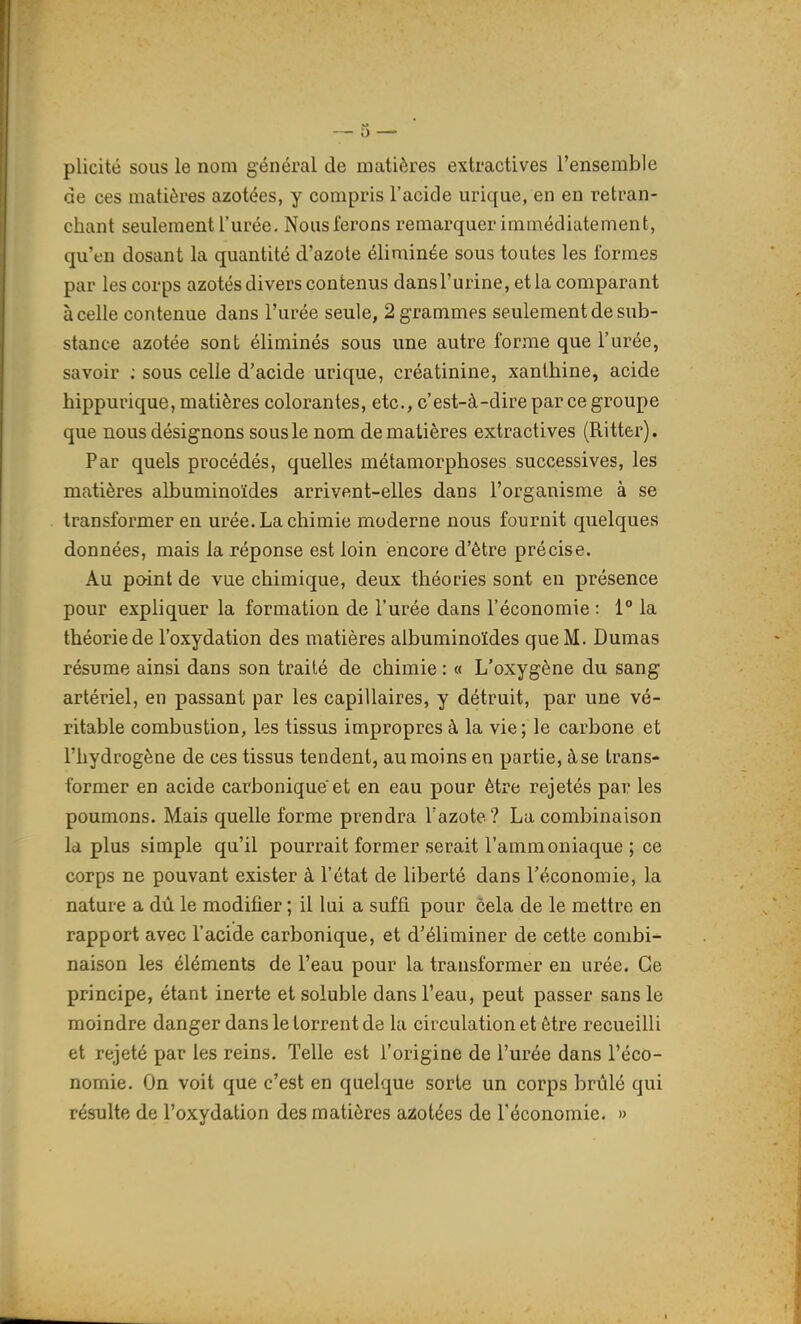 plicité sous le nom général de matières extractives l'ensemble de ces matières azotées, y compris l'acide urique, en en retran- chant seulement l'urée. Nous ferons remarquer immédiatement, qu'fu dosant la quantité d'azote éliminée sous toutes les formes par les corps azotés divers contenus dans l'urine, et la comparant à celle contenue dans l'urée seule, 2 grammes seulement de sub- stance azotée sont éliminés sous une autre forme que l'urée, savoir ; sous celle d'acide urique, créatinine, xanthine, acide hippurique, matières colorantes, etc., c'est-à-dire par ce groupe que nous désignons sous le nom de matières extractives (Ritter). Par quels procédés, quelles métamorphoses successives, les matières albuminoïdes arrivent-elles dans l'organisme à se transformer en urée. La chimie moderne nous fournit quelques données, mais la réponse est loin encore d'être précise. Au paint de vue chimique, deux théories sont en présence pour expliquer la formation de l'urée dans l'économie : 1 la théorie de l'oxydation des matières albuminoïdes que M. Dumas résume ainsi dans son traité de chimie : « L'oxygène du sang artériel, en passant par les capillaires, y détruit, par une vé- ritable combustion, les tissus impropres à la vie; le carbone et l'hydrogène de ces tissus tendent, au moins en partie, àse trans- former en acide carbonique et en eau pour être rejetés par les poumons. Mais quelle forme prendra Tazote? La combinaison Id plus simple qu'il pourrait former serait l'ammoniaque ; ce corps ne pouvant exister à l'état de liberté dans l'économie, la nature a dù le modifier ; il lui a suffi, pour cela de le mettre en rapport avec l'acide carbonique, et d'éliminer de cette combi- naison les éléments de l'eau pour la transformer en urée. Ce principe, étant inerte et soluble dans l'eau, peut passer sans le moindre danger dans le torrent de la circulation et être recueilli et rejeté par les reins. Telle est l'origine de l'urée dans l'éco- nomie. On voit que c'est en quelque sorte un corps brûlé qui résulte de l'oxydation des matières azotées de l'économie. »