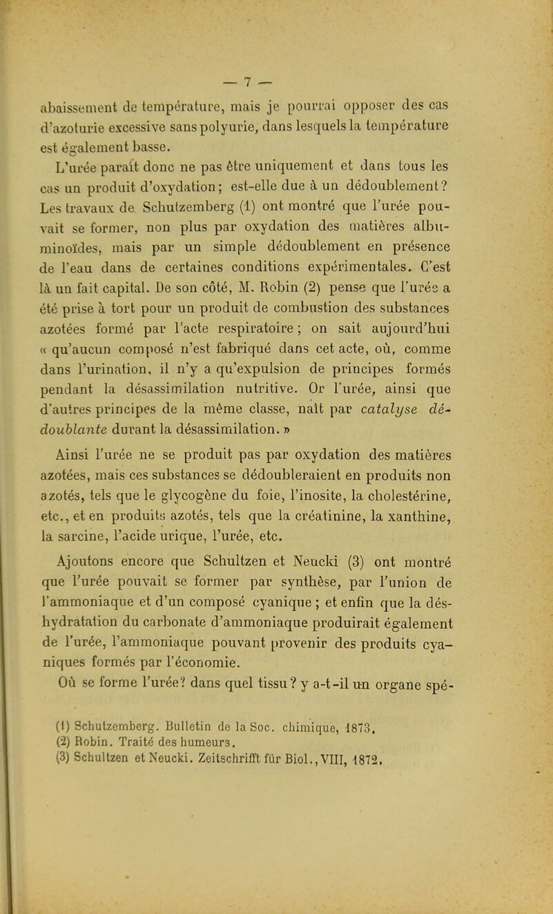 abaissement de température, mais je pourrai opposer des cas d'azoturie excessive sanspolyurie, dans lesquels la température est également basse. L'urée parait donc ne pas être uniquement et dans tous les cas un produit d'oxydation; est-elle due à un dédoublement? Les travaux de Schutzemberg (1) ont montré que l'urée pou- vait se former, non plus par oxydation des matières albu- minoïdes, mais par un simple dédoublement en présence de l'eau dans de certaines conditions expérimentales. C'est là un fait capital. De son côté, M. Robin (2) pense que l'urée a été prise à tort pour un produit de combustion des substances azotées formé par l'acte respiratoire ; on sait aujourd'hui « qu'aucun composé n'est fabriqué dans cet acte, où, comme dans l'urination, il n'y a qu'expulsion de principes formés pendant la désassimilation nutritive. Or l'urée, ainsi que d'autres principes de la même classe, nait par catalyse dé- doublante durant la désassimilation. » Ainsi l'urée ne se produit pas par oxydation des matières azotées, mais ces substances se dédoubleraient en produits non azotés, tels que le glycogène du foie, l'inosite, la cholestérine, etc., et en produits azotés, tels que la créatinine, la xanthine, la sarcine, l'acide urique, l'urée, etc. Ajoutons encore que Schultzen et Neucki (3) ont montré que l'urée pouvait se former par synthèse, par l'union de l'ammoniaque et d'un composé cyanique ; et enfin que la dés- hydratation du carbonate d'ammoniaque produirait également de l'urée, l'ammoniaque pouvant provenir des produits cya- niques formés par l'économie. Où se forme l'urée? dans quel tissu? y a-t-il un organe spé- (1) Schutzemberg. Bulletin de la Soc. chimique, 1873, (2) Robin. Traité des humeurs. (3) Schultzen et Neucki. Zeitschrifft fur Biol.,VIII, 1872,