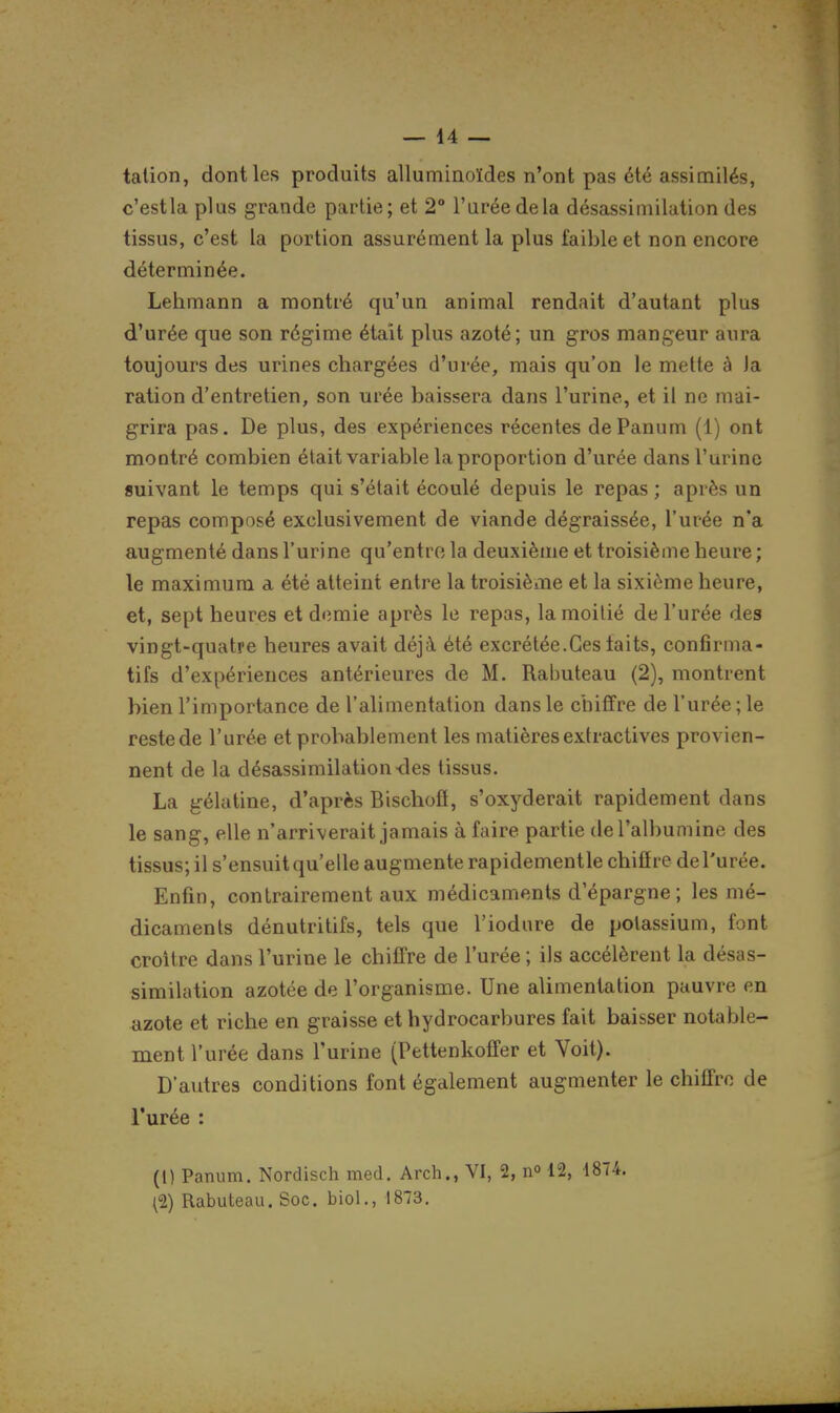 talion, dont les produits alluminoïdes n'ont pas été assimilés, c'est la plus grande partie; et 2° l'urée de la désassimilation des tissus, c'est la portion assurément la plus faible et non encore déterminée. Lehmann a montré qu'un animal rendait d'autant plus d'urée que son régime était plus azoté; un gros mangeur aura toujours des urines chargées d'urée, mais qu'on le mette à Ja ration d'entretien, son urée baissera dans l'urine, et il ne mai- grira pas. De plus, des expériences récentes dePanum (1) ont montré combien était variable la proportion d'urée dans l'urine suivant le temps qui s'était écoulé depuis le repas ; après un repas composé exclusivement de viande dégraissée, l'urée n'a augmenté dans l'urine qu'entro la deuxième et troisième heure ; le maximum a été atteint entre la troisième et la sixième heure, et, sept heures et demie après le repas, la moitié de l'urée des vingt-quatre heures avait déjà été excrétée.Ces laits, confirma- tifs d'expériences antérieures de M. Rabuteau (2), montrent bien l'importance de l'alimentation dans le chiffre de l'urée ; le reste de l'urée et probablement les matières extractives provien- nent de la désassimilation des tissus. La gélatine, d'après Bischofl, s'oxyderait rapidement dans le sang, elle n'arriverait jamais à faire partie derali)umine des tissus; il s'ensuit qu'elle augmente rapidementle chiflre de l'urée. Enfin, contrairement aux médicaments d'épargne ; les mé- dicaments dénutritifs, tels que l'iodure de potassium, font croître dans l'urine le chiffre de l'urée ; ils accélèrent la désas- similation azotée de l'organisme. Une alimentation pauvre en azote et riche en graisse et hydrocarbures fait baisser notable- ment l'urée dans l'urine (Pettenkotfer et Voit). D'autres conditions font également augmenter le chiffre de l'urée : (1) Panum. Nordisch med. Arch., VI, 2, n» 12, 1874. (2) Rabuteau. Soc. biol., 1873.