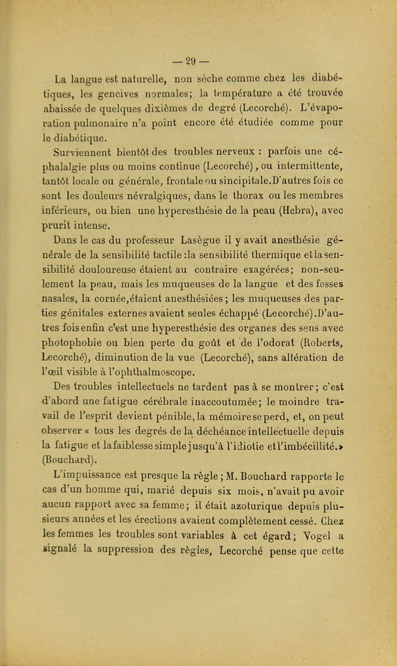 La langue est naturelle, non sèche comme chez les diabé- tiques, les gencives normales; la température a été trouvée abaissée de quelques dixièmes de degré (Lecorché). L'évapo- ration pulmonaire n'a point encore été étudiée comme pour le diabétique. Surviennent bientôt des troubles nerveux ; parfois une cé- phalalgie plus ou moins continue (Lecorché), ou intermittente, tantôt locale ou générale, frontale ou sincipitale.D'autres fois ce sont les douleurs névralgiques, dans le thorax ou les membres inférieurs, ou bien une hyperesthésie de la peau (Hebra), avec prurit intense. Dans le cas du professeur Lasègue il y avait anesthésie gé- nérale de la sensibilité tactile :1a sensibilité thermique etlasen- sibilité douloureuse étaient au contraire exagérées; non-seu- lement la peau, mais les muqueuses de la langue et des fosses nasales, la cornée,étaient anesthésiées ; les muqueuses des par- ties génitales externes avaient seules échappé (Lecorché).D'au- tres fois enfin c'est une hyperesthésie des organes des sens avec photophobie ou bien perte du goût et de l'odorat (Roberts, Lecorché), diminution de la vue (Lecorché), sans altération de l'œil visible à l'ophthalmoscope. Des troubles intellectuels ne tardent pas à se montrer; c'est d'abord une fatigue cérébrale inaccoutumée; le moindre tra- vail de l'esprit devient pénible, la mémoire se perd, et, on peut observer « tous les degrés de la déchéance intellectuelle depuis la fatigue et lafaiblesse simple jusqu'à l'idiotie etrimbécillité.> (Bouchard). L'impuissance est presque la règle ; M. Bouchard rapporte le cas d'un homme qui, marié depuis six mois, n'avait pu avoir aucun rapport avec sa femme; il était azoturique depuis plu- sieurs années et les érections avaient complètement cessé. Chez les femmes les troubles sont variables à cet égard; Vogel a signalé la suppression des règles, Lecorché pense que cette