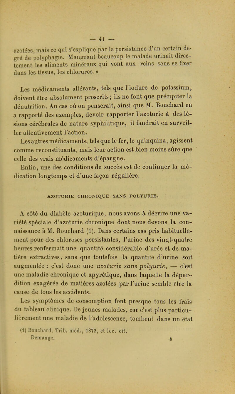 azotées, mais ce qui s'explique par la persistance d'un certain de- gré de polyphagie. Mangeant beaucoup le malade urinait direc- tement les aliments minéraux qui vont aux reins sans se fixer dans les tissus, les chlorures.» Les médicaments altérants, tels que l'iodure de potassium, doivent être absolument proscrits; ils ne font que précipiter la dénutrition. Au cas où on penserait, ainsi que M. Bouchard en a rapporté des exemples, devoir rapporter l'azoturie à des lé- sions cérébrales de nature syphilitique, il faudrait en surveil- ler attentivement l'action. Les autres médicaments, tels que le fer, le quinquina, agissent comme reconstituants, mais leur action est bien moins sûre que celle des vrais médicaments d'épargne. Enfin, une des conditions de succès est de continuer la mé- dication longtemps et d'une façon régulière. AZOTURIE CHR0N1Q.UE SANS POLYURIE. A côté du diabète azoturique, nous avons à décrire une va- riété spéciale d'azoturie chronique dont nous devons la con- naissance à M. Bouchard (1). Dans certains cas pris habituelle- ment pour des chloroses persistantes, l'urine des vingt-quatre heures renfermait une quantité considérable d'urée et de ma- tière extractives, sans que toutefois la quantité d'urine soit augmentée : c'est donc une azoturie sans polyurie, — c'est une maladie chronique et apyrétique, dans laquelle la déper- dition exagérée de matières azotées par l'urine semble être la cause de tous les accidents. Les symptômes de consomption font presque tous les frais du tableau clinique. Déjeunes malades, car c'est plus particu- lièrement une maladie de l'adolescence, tombent dans un étal (1) Bouchard, Trib. méd., 1873, et loc. cit. Demango. 4