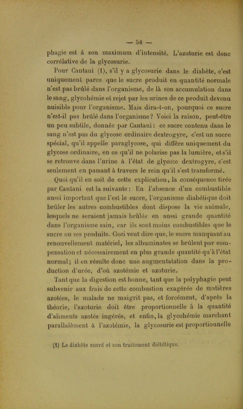 phagie est à son maximum d'intensité. L'azoturie est donc corrélative de la glycosurie. Pour Gantant (1), s'il y a glycosurie dans le diabète, c'est uniquement parce que le sucre produit en quantité normale n'est pas brûlé dans l'organisme, de là son accumulation dans le sang, glycohémie et rejet par les urines de ce produit devenu nuisible pour l'organisme. Mais dira-t-on, pourquoi ce sucre n'efit-il pas brûlé dans l'organisme? Voici la raison, peut-être un peu subtile, donnée par Gantani : ce sucre contenu dans le sang n'est pas du glycose ordinaire dextrogyre, c'est un sucre spécial, qu'il appelle paraglycose, qui diffère uniquement du glycose ordinaire, en ce qu'il ne polarise pas la lumière, et s'il se retrouve dans l'urine à l'état de glycose dextrogyre, c'est seulement en passant à travers le rein qu'il s'est transformé. Quoiqu'il en soit de cette explication, la conséquence tirée par Gantani est la suivante : En l'absence d'un combustible aussi important que l'est le sucre, l'organisme diabétique doit brûler les autres combustibles dont dispose la vie animale, lesquels ne seraient jamais brûlés en aussi grande quantité dans l'organisme sain, car ils sont moins combustibles que le sucre ou ses produits. Ceci veut dire que, le sucre manquant au renouvellement matériel, les albuminates se brûlent par com- pensation et nécessairement en plus grande quantité qu'à l'état normal; il en résulte donc une augmentatation dans la pro- duction d'urée, d'où azotémie et azoturie. Tant que la digestion est bonne, tant que la polyphagie peut subvenir aux frais de cette combustion exagérée de matières azotées, le malade ne maigrit pas, et forcément, d'après la théorie, l'azoturie doit être proportionnelle à la quantité d'aliments azotés ingérés, et enfin, la glycohémie marchant parallalèment à l'azotémie, la glycosurie est proportionnelle (1) Le diabète sucré et son traitement diététique.