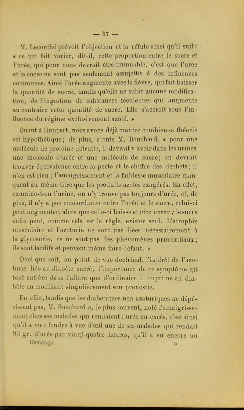 o7 — M. Lecorché prévoit l'objeclion et la réfute ainsi qu'il suit : Œ ce qui fait varier, dit-il, cette proportion entre le sucre et l'urée, qui pour nous devrait être immuable, c'est que l'urée et le sucre ne sont pas seulement assujettis à des influences communes. Ainsi l'urée augmente avec la fièvre, quifait baisser la quantité de sucre, tandis qu'elle ne subit aucune modifica- tion, de l'ing-estion de substances féculentes qui augmente au contraire cette quantité de sucre. Elle s'accroît sous l'in- fluence du régime exclusivement azoté. » Quant à Huppert, nous avons déjà montré combien sa théorie est hypothétique; de plus, ajoute M. Bouchard, « pour une molécule de protéine détruite, il devrait y avoir dans les urines une molécule d'urée et une molécule de sucre; on devrait trouver équivalence entre la perte et le chiffre des déchets ; il n'en est rien ; l'amaigrissement et la faiblesse musculaire man- quent au même titre que les produits azotés exagérés. En effet, examine-t-on l'urine, on n'y trouve pas toujours d'urée, etj de plus, il n'y a pas concordance entre l'urée et le sucre, celui-ci peut augmenter, alors que celle-ci baisse et vice versa; le sucre enfin peut, comme cela est la règle, exister seul. L'atrophie musculaire et l'azoturie ne sont pas liées nécessairement à la glycosurie, ce ne sont pas des phénomènes primordiaux; ils sont tardifs et peuvent même faire défaut. » Quel que soit, au point de vue doctrinal, l'intérêt de Tazo- turie liée au diabète sucré, l'importance de ce symptôme git tout entière dans l'allure que d'ordinaire il imprime au dia- bète en modifiant singulièrement son pronostic. En effet, tandis que les diabétiques non azoturiques ne dépé- rissent pas, M. Bouchard a, le plus souvent, noté l'amaigrisse- rnent chez ses malades qui rendaient l'urée en excès, c'est ainsi qu'il a vu « fondre à vue d'œil une de ses malades qui rendait 93 gr. d'urée par vingt-quatre heures, qu'il a vu encore un Démange. 5