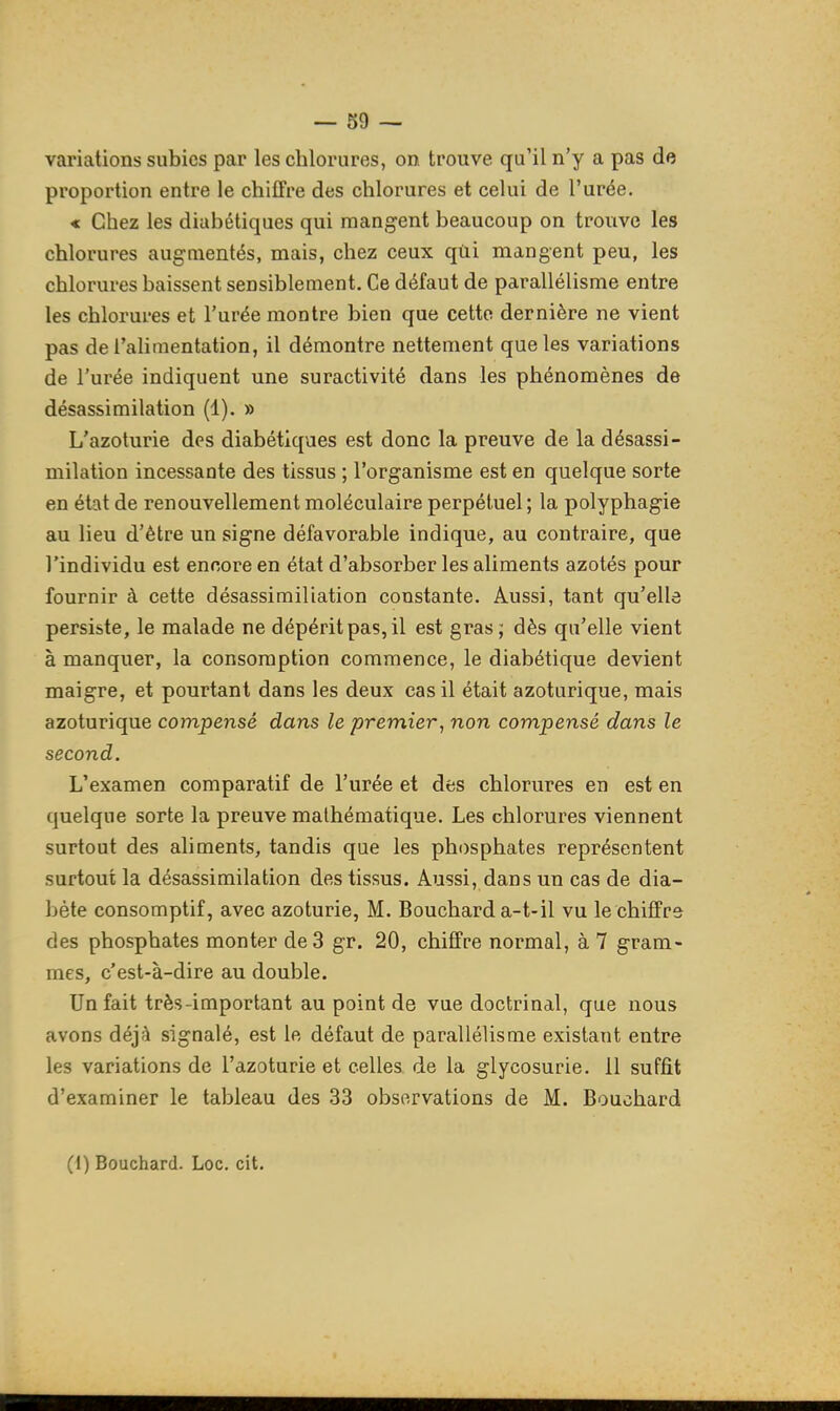 variations subies par les chlorures, on trouve qu'il n'y a pas de proportion entre le chiffre des chlorures et celui de l'urée. « Chez les diabétiques qui mangent beaucoup on trouve les chlorures augmentés, mais, chez ceux qùi mangent peu, les chlorures baissent sensiblement. Ce défaut de parallélisme entre les chlorures et l'urée montre bien que cette dernière ne vient pas de l'alimentation, il démontre nettement que les variations de l'urée indiquent une suractivité dans les phénomènes de désassimilation (1). » L'azoturie des diabétiques est donc la preuve de la désassi- milation incessante des tissus ; l'organisme est en quelque sorte en état de renouvellement moléculaire perpétuel ; la polyphagie au lieu d'être un signe défavorable indique, au contraire, que l'individu est encore en état d'absorber les aliments azotés pour fournir à cette désassimiliation constante. Aussi, tant qu'elle persiste, le malade ne dépérit pas, il est gras; dès qu'elle vient à manquer, la consomption commence, le diabétique devient maigre, et pourtant dans les deux cas il était azoturique, mais azoturique compensé dans le premier, non compensé dans le second. L'examen comparatif de l'urée et des chlorures en est en quelque sorte la preuve mathématique. Les chlorures viennent surtout des aliments, tandis que les phosphates représentent surtout la désassimilation des tissus. Aussi, dans un cas de dia- bète consomptif, avec azoturie, M. Bouchard a-t-il vu le chiffre des phosphates monter de 3 gr. 20, chiffre normal, à 7 gram- mes, c'est-à-dire au double. Un fait très-important au point de vue doctrinal, que nous avons déjà signalé, est le défaut de parallélisme existant entre les variations de l'azoturie et celles de la glycosurie. 11 suffit d'examiner le tableau des 33 observations de M. Bouchard