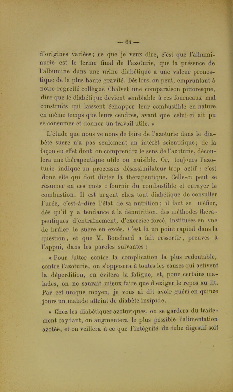 d'origines variées; .ce que je veux dire, c'est que l'albumi- nurie est le terme final de l'azoturie, que la présence de l'albumine dans une urine diabétique a une valeur pronos- tique de la plus haute gravité. Dès lors, on peut, empruntant à notre regretté collègue Chalvet une comparaison pittoresque, dire que le diabétique devient semblable à ces fourneaux mal construits qui laissent échapper leur comliustible en nature en même temps que leurs cendres, avant que celui-ci ait pu se consumer et donner un travail utile. » L'étude que nous ve nous de faire de l'azoturie dans le dia- bète sucré n'a pas seulement un intérêt scientifique; de la façon en effet dont on comprendra le sens de l'azoturie, décou- lera une thérapeutique utile ou nuisible. Or, toujours l'azo- turie indique un processus désassimilateur trop actif : c'est donc elle qui doit dicter la thérapeutique. Celle-ci peut se résumer en ces mots : fournir du combustible et enrayer la combustion. Il est urgent chez tout diabétique de consulter Turée, c'est-à-dire l'état de sa nutrition ; il faut se méfier, dès qu'il y a tendance à la dénutrition, des méthodes théra- peutiques d'entraînement, d'exercice forcé, instituées en vue de brûler le sucre en excès. C'est là un point capital dans la question, et que M. Bouchard a fait ressortir, preuves à l'appui, dans les paroles suivantes : « Pour lutter contre la complication la plus redoutable, contre l'azoturie, on s'opposera à toutes les causes qui activent la déperdition, on évitera la fatigue, et, pour certains ma- lades, on ne saurait mieux faire que d'exiger le repos au lit. Par cet unique moyen, je vous ai dit avoir guéri en quinze jours un malade atteint de diabète insipide. « Chez les diabétiques azoturiques, on se gardera du traite- ment oxydant, on augmentera le plus possible l'alimentation azotée, et on veillera à ce que l'intégrité du tube digestif soit