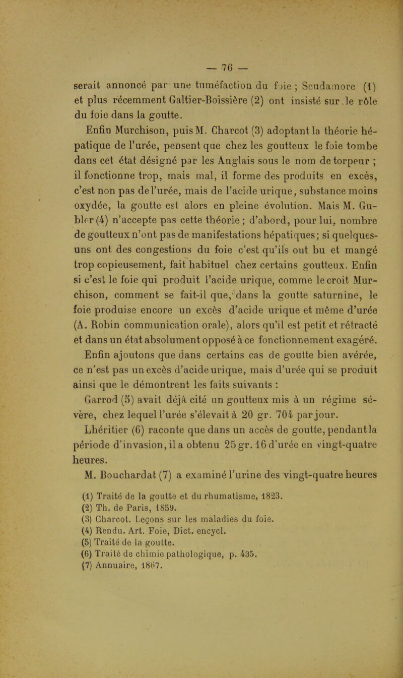 — 76 — serait annoncé par une tuméfaction du f jie; Scudamore (1) et plus récemment Galtier-Boissière (2) ont insisté sur ,1e rôle du foie dans la goutte. Enfin Murchison, puis M. Charcot (3) adoptant la théorie hé- patique de l'urée, pensent que chez les goutteux le foie tombe dans cet état désigné par les Anglais sous le nom de torpeur ; il fonctionne trop, mais mal, il forme des produits en excès, c'est non pas de l'urée, mais de l'acide urique, substance moins oxydée, la goutte est alors en pleine évolution. Mais M. Gu- blrr(4) n'accepte pas cette théorie; d'abord, pour lui, nombre de goutteux n'ont pas de manifestations hépatiques; si quelques- uns ont des congestions du foie c'est qu'ils ont bu et mangé trop copieusement, fait habituel chez certains goutteux. Enfin si c'est le foie qui produit l'acide urique, comme le croit Mur- chison, comment se fait-il que, dans la goutte saturnine, le foie produise encore un excès d'acide urique et même d'urée (A. Robin communication orale), alors qu'il est petit et rétracté et dans un état absolument opposé à ce fonctionnement exagéré. Enfin ajoutons que dans certains cas de goutte bien avérée, ce n'est pas un excès d'acide urique, mais d'urée qui se produit ainsi que le démontrent les faits suivants : Garrod (3) avait déjà cité un goutteux mis à un régime sé- vère, chez lequel l'urée s'élevait à 20 gr. 704 par jour. Lhéritier (6) raconte que dans un accès de goutte, pendant la période d'invasion, il a obtenu 25 gr. 16 d'urée en vingt-quatre heures. M. Bouchardat (7) a examiné l'urine des vingt-quatre heures (1) Traité de la goutte et du rhumatisme, 1823. (2) Th. de Paris, 1859. (3) Charcol. Leçons sur les maladies du foie. (4) Rendu. Art. Foie, Dict. encycl. (5) Traité de la goulte. (6) Traité de chimie pathologique, p. 435,