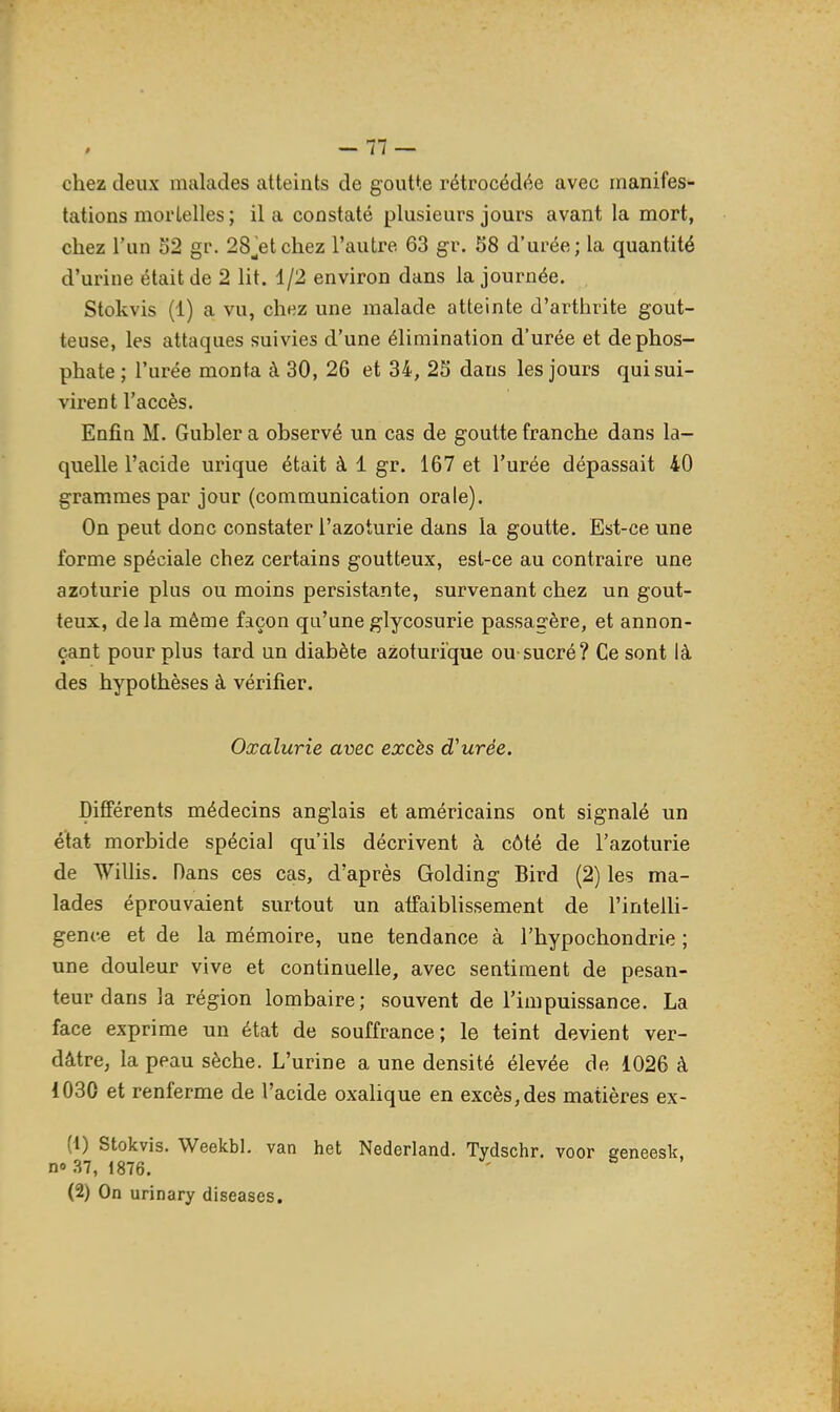 / — Il — chez deux malades atteints de goutte rétrocédée avec manifes- tations mortelles; lia constaté plusieurs jours avant la mort, chez l'un 52 gr. 28_^etcliez l'autre 63 gr. 58 d'urée; la quantité d'urine était de 2 lit. 1/2 environ dans la journée. Stokvis (1) a vu, chez une malade atteinte d'arthrite gout- teuse, les attaques suivies d'une élimination d'urée et de phos- phate ; l'urée monta à 30, 26 et 34, 25 dans les jours qui sui- virent l'accès. Enfin M. Gubler a observé un cas de goutte franche dans la- quelle l'acide urique était à 1 gr. 167 et l'urée dépassait 40 grammes par jour (communication orale). On peut donc constater l'azoturie dans la goutte. Est-ce une forme spéciale chez certains goutteux, est-ce au contraire une azoturie plus ou moins persistante, survenant chez un gout- teux, delà même façon qu'une glycosurie passagère, et annon- çant pour plus tard un diabète azoturïque ou-sucré? Ce sont là des hypothèses à vérifier. Oxalurie avec excès d'urée. Différents médecins anglais et américains ont signalé un état morbide spécial qu'ils décrivent à côté de l'azoturie de Willis. Dans ces cas, d'après Golding Bird (2) les ma- lades éprouvaient surtout un affaiblissement de l'inteUi- gence et de la mémoire, une tendance à l'hypochondrie ; une douleur vive et continuelle, avec sentiment de pesan- teur dans la région lombaire; souvent de l'impuissance. La face exprime un état de souffrance; le teint devient ver- dâtre, la peau sèche. L'urine a une densité élevée de 1026 à 1030 et renferme de l'acide oxahque en excès, des matières ex- (1) Stokvis. Weekbl. van het Nederland. Tydschr. voor eeneesk. n» 37, 1876. ' (2) On urinary diseases.