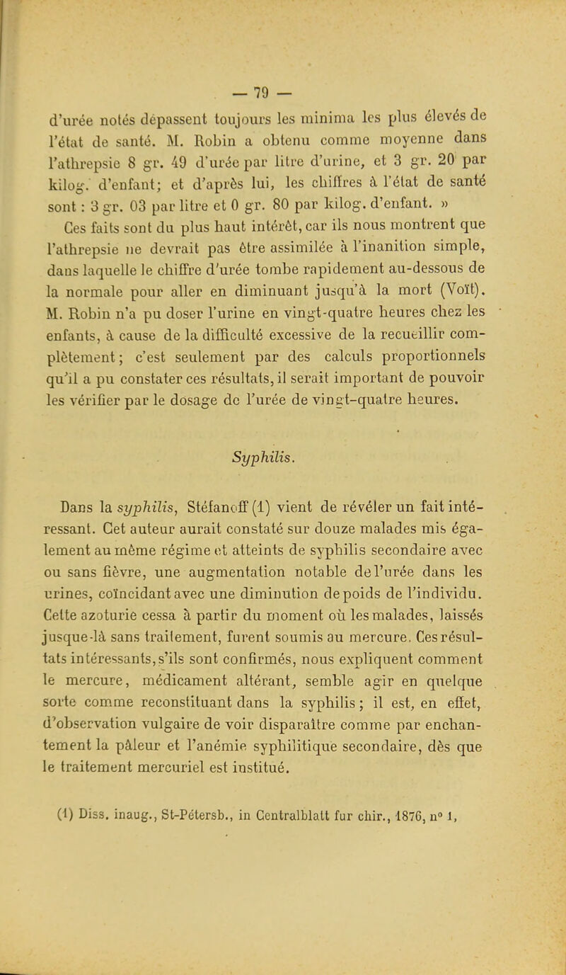 d'urée notés dépassent toujours les minima les plus élevés de l'état de santé. M. Robin a obtenu comme moyenne dans l'athrepsie 8 gr. 49 d'urée par litre d'urine, et 3 gr. 20 par kilog. d'enfant; et d'après lui, les cbiiïres à l'état de santé sont : 3 gr. 03 par litre et 0 gr. 80 par kilog. d'enfant. » Ces faits sont du plus haut intérêt, car ils nous montrent que l'athrepsie ne devrait pas être assimilée à l'inanition simple, dans laquelle le chiffre d'urée tombe rapidement au-dessous de la normale pour aller en diminuant jusqu'à la mort (Voït). M. Robin n'a pu doser l'urine en vingt-quatre heures chez les enfants, à cause de la difficulté excessive de la recutillir com- plètement; c'est seulement par des calculs proportionnels qu'il a pu constater ces résultats, il serait important de pouvoir les vérifier par le dosage de l'urée de vingt-quatre heures. Syphilis. Dans la syphilis, Stéfanoff (1) vient de révéler un fait inté- ressant. Cet auteur aurait constaté sur douze malades mis éga- lement au même régime et atteints de syphilis secondaire avec ou sans fièvre, une augmentation notable de l'urée dans les urines, coïncidant avec une diminution de poids de l'individu. Celte azoturie cessa à partir du moment où les malades, laissés jusque-là sans traitement, furent soumis au mercure. Ces résul- tats intéressants,s'ils sont confirmés, nous expliquent comment le mercure, médicament altérant, semble agir en quelque sorte comme reconstituant dans la syphilis ; il est, en efiet, d'observation vulgaire de voir disparaître comme par enchan- tement la pâleur et l'anémie syphilitique secondaire, dès que le traitement mercuriel est institué. (1) Diss. inaug., St-Pétersb., in Centralblalt fur chir., 1876, n» i,