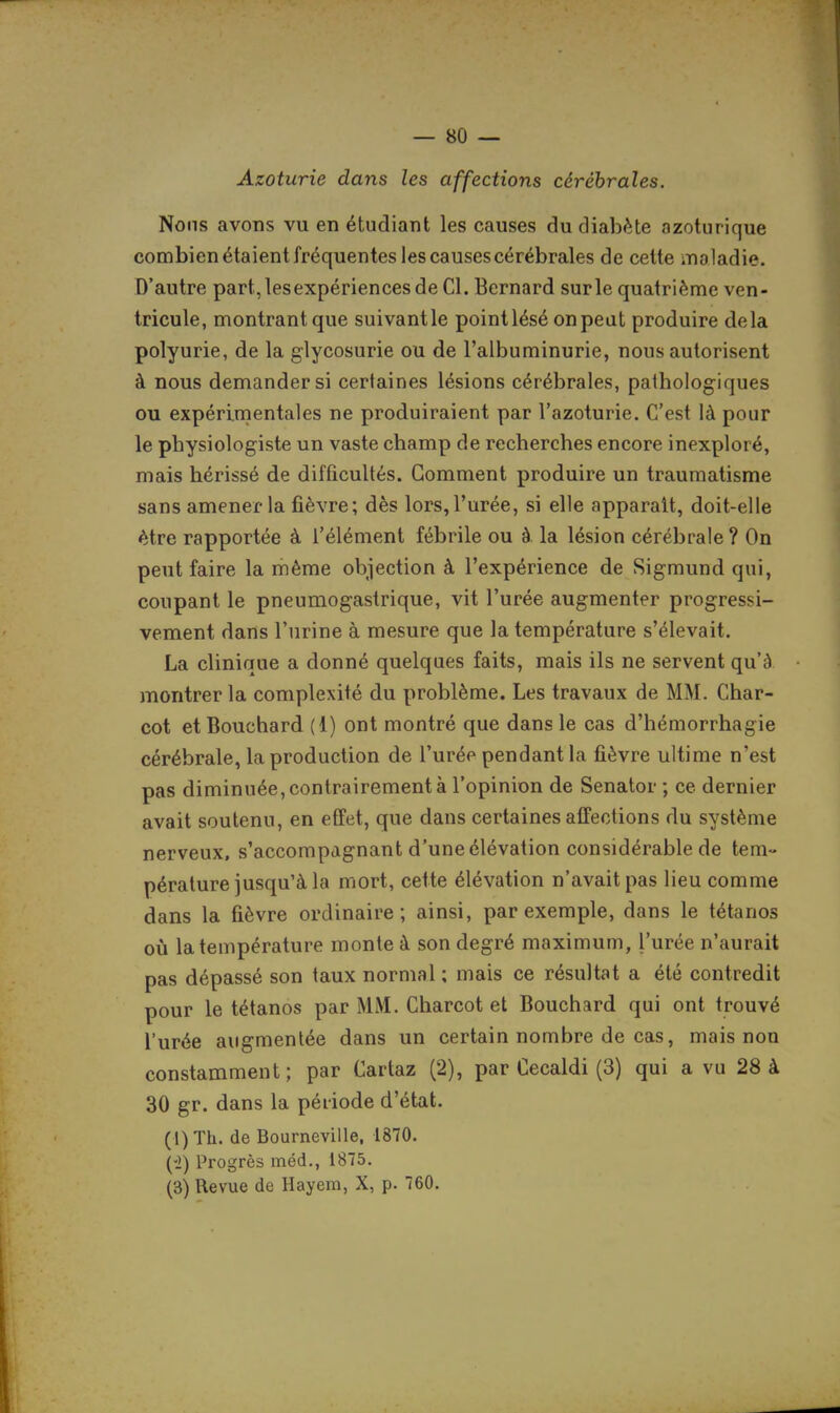 Azoturie dans les affections cérébrales. Noms avons vu en étudiant les causes du diabète azoturique combien étaient fréquentes les causes cérébrales de cette maladie. D'autre part,lesexpériencesde Cl. Bernard sur le quatrième ven- tricule, montrant que suivant le point lésé on peut produire delà polyurie, de la glycosurie ou de l'albuminurie, nous autorisent à nous demander si certaines lésions cérébrales, pathologiques ou expérimentales ne produiraient par l'azoturie. C'est là pour le physiologiste un vaste champ de recherches encore inexploré, mais hérissé de difficultés. Gomment produire un traumatisme sans amener la fièvre; dès lors, l'urée, si elle apparaît, doit-elle être rapportée à l'élément fébrile ou à. la lésion cérébrale ? On peut faire la même objection à l'expérience de Sigmund qui, coupant le pneumogastrique, vit l'urée augmenter progressi- vement dans l'urine à mesure que la température s'élevait. La clinique a donné quelques faits, mais ils ne servent qu'à montrer la complexité du problème. Les travaux de MM. Char- cot et Bouchard (1) ont montré que dans le cas d'hémorrhagie cérébrale, la production de l'urée pendant la fièvre ultime n'est pas diminuée, contrairement à l'opinion de Senator ; ce dernier avait soutenu, en effet, que dans certaines affections du système nerveux, s'accompagnant d'une élévation considérable de tem- pérature jusqu'à la mort, cette élévation n'avait pas lieu comme dans la fièvre ordinaire; ainsi, par exemple, dans le tétanos où la température monte à son degré maximum, l'urée n'aurait pas dépassé son taux normal ; mais ce résultat a été contredit pour le tétanos par MM. Charcot et Bouchard qui ont trouvé l'urée augmentée dans un certain nombre de cas, mais non constamment; par Cartaz (2), par Cecaldi (3) qui a vu 28 à 30 gr. dans la période d'état. (l)Th. de Bourneville, 1870. {i) Progrès méd., 1875. (3) Revue de Hayem, X, p. 760.