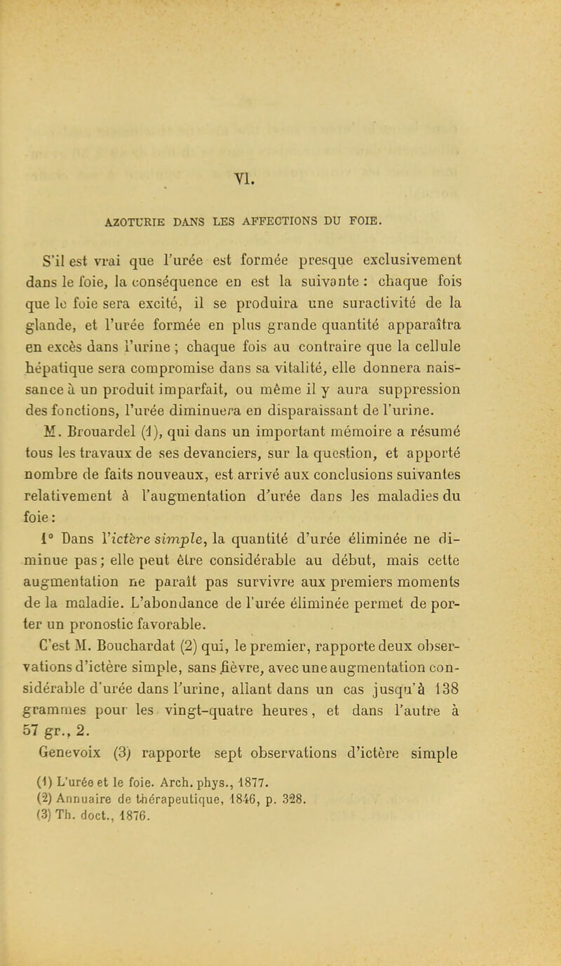 AZOTURIE DAJS'S LES AFFECTIONS DU FOIE. S'il est vrai que l'urée est formée presque exclusivement dans le foie, la conséquence en est la suivante : chaque fois que le foie sera excité, il se produira une suractivité de la glande, et l'urée formée en plus grande quantité apparaîtra en excès dans l'urine ; chaque fois au contraire que la cellule hépatique sera compromise dans sa vitalité, elle donnera nais- sance à un produit imparfait, ou même il y aura suppression des fonctions, l'urée diminuera en disparaissant de l'urine. M. Brouardel (d), qui dans un important mémoire a résumé tous les travaux de ses devanciers, sur la question, et apporté nombre de faits nouveaux, est arrivé aux conclusions suivantes relativement à l'augmentation d'urée dans les maladies du foie : 1° Dans Victère simple, la quantité d'urée éliminée ne di- minue pas ; elle peut être considérable au début, mais celte augmentation ne parait pas survivre aux premiers moments de la maladie. L'abondance de l'urée éliminée permet de por- ter un pronostic favorable. C'est M. Bouchardat (2) qui, le premier, rapporte deux obser- vations d'ictère simple, sans fièvre, avec une augmentation con- sidérable d'urée dans l'urine, allant dans un cas jusqu'à 138 grammes pour les vingt-quatre heures, et dans l'autre à 57 gr., 2. Genevoix (3) rapporte sept observations d'ictère simple (1) L'uréo et le foie. Arch. phys., 1877. (2) Annuaire de thérapeutique, 1846, p. 328. (3) Th. doct., 4876.