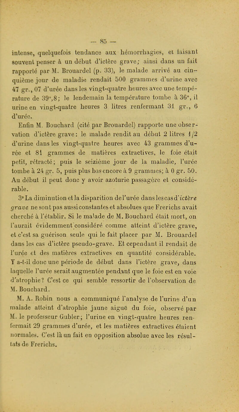 intense, quelquefois tendance aux hémorrliagies, et taisant souvent penser à un début d'ictère grave; ainsi dans un fait rapporté par M. Brouardel (p. 33), le malade arrivé au cin- quième jour de maladie rendait 500 grammes d'urine avec 47 g-r., 07 d'urée dans les vingt-quatre heures avec une tempé- rature de 39°,8; le lendemain la température tombe à 36°, il urine en vingt-quatre heures 3 litres renfermant 31 gr., 6 d'uréo. Enfin M. Bouchard (cité par Brouardel) rapporte une obser- vation d'ictère grave : le malade rendit au début 2 litres i /2 d'urine dans les vingt-quatre heures avec 43 grammes d'u- rée et 81 grammes de matières extractives, le foie était petit, rétracté; puis le seizième jour de la maladie, l'urée tombe à 24 gr. 5, puis plus bas encore à 9 grammes; à 0 gr. 50. Au début il peut donc y avoir azoturie passagère et considé- rable. 3° La diminution et la disparition de l'urée dans les cas d'ictère grave ne sont pas aussiconstantes et absolues que Frerichs avait cherché à l'établir. Si le malade de M. Bouchard était mort, on l'aurait évidemment considéré comme atteint d'ictère grave, et c'est sa guérison seule qui le fait placer par M. Brouardel dans les cas d'ictère pseudo-grave. Et cependant il rendait de l'urée et des matières extractives en quantité considérable. Y a-t-il donc une période de début dans l'ictère grave, dans laquelle l'urée serait augmentée pendant que le foie est en voie d'atrophie? C'est ce qui semble ressortir de l'observation de M. Bouchard. M. A. Robin nous a communiqué l'analyse de l'urine d'un malade atteint d'atrophie jaune aiguë du foie, observé par M. le professeur Gabier ; l'urine en vingt-quatre heures ren- fermait 29 grammes d'urée, et les matières extractives étaient normales. C'est là un fait en opposition absolue avec les résul- tats de Frerichs.