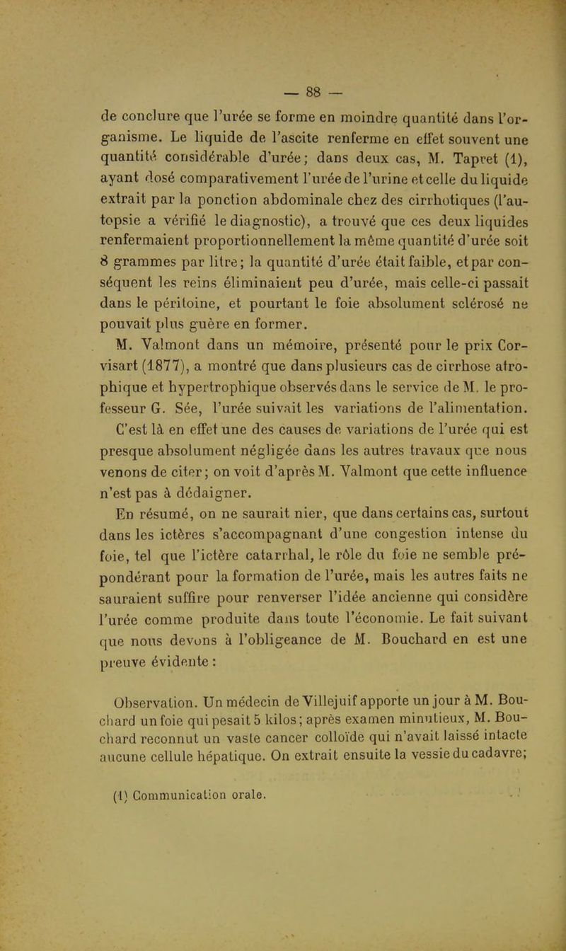 de conclure que l'urée se forme en moindre quantité dans l'or- ganisme. Le liquide de l'ascite renferme en effet souvent une quantité considérable d'urée; dans deux cas, M. Tapret (1), ayant dosé comparativement l'urée de l'urine et celle du liquide extrait par la ponction abdominale ebez des cirrbotiques (l'au- topsie a vérifié le diagnostic), a trouvé que ces deux liquides renfermaient proportionnellement la même quantité d'urée soit 8 grammes par litre; la quantité d'urée était faible, et par con- séquent les reins éliminaient peu d'urée, mais celle-ci passait dans le péritoine, et pourtant le foie absolument sclérosé ne pouvait plus guère en former. M. Valmont dans un mémoire, présenté pour le prix Cor- visart (1877), a montré que dans plusieurs cas de cirrhose atro- phique et hypertrophique observés dans le service de M. le pro- fesseur G. Sée, l'urée suivait les variations de l'alimentation. C'est là en effet une des causes de variations de l'urée qui est presque absolument négligée dans les autres travaux que nous venons de citer; on voit d'après M. Valmont que cette influence n'est pas à dédaigner. En résumé, on ne saurait nier, que dans certains cas, surtout dans les ictères s'accompagnant d'une congestion intense du foie, tel que l'ictère catarrhal, le rôle du foie ne semble pré- pondérant pour la formation de l'urée, mais les autres faits ne sauraient suffire pour renverser l'idée ancienne qui considère l'urée comme produite dans toute l'économie. Le fait suivant que nous devons à l'obligeance de M. Bouchard en est une preuve évidente : Observation. Un médecin de Villejuif apporte un jour à M. Bou- chard un foie qui pesait 5 kilos; après examen minutieux, M. Bou- chard reconnut un vaste cancer colloïde qui n'avait laissé intacte aucune cellule hépatique. On extrait ensuite la vessie du cadavre; (I) Communication orale.