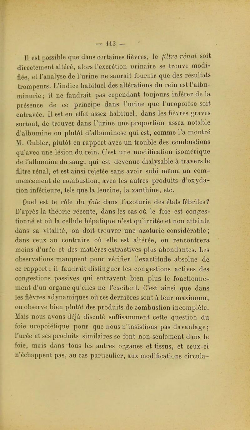 Il est possible que dans certaines fièvres, le filtre rénal soit directement altéré, alors l'excrétion urinaire se trouve modi- fiée, et l'analyse de l'urine ne saurait fournir que des résultats trompeurs. L'indice habituel des altérations du rein est l'albu- minurie; il ne faudrait pas cependant toujours inférer de la présence de ce principe, dans l'urine que l'uropoiese soit entravée. Il est en eifet assez habituel, dans les fièvres graves surtout, de trouver dans l'urine une proportion assez notable d'albumine ou plutôt d'albuminose qui est, comme l'a montré M. Gubler, plutôt en rapport avec un trouble des combustions qu'avec une lésion du rein. C'est une modification isomérique de l'albumine du sang, qui est devenue dialysable à travers le filtre rénal, et est ainsi rejetée sans avoir subi même un com- mencement de combustion, avec les autres produits d'oxyda- tion inférieure, tels que la leucine, la xanthine, etc. Quel est le rôle du foie dans l'azoturie des états fébriles ? D'après la théorie récente, dans les cas où le foie est conges- tionné et où la cellule hépatique n'est qu'irritée et non atteinte dans sa vitalité, on doit trouver une azoturie considérable; dans ceux au contraire où elle est altérée, on rencontrera moins d'urée et des matières extractives plus abondantes. Les observations manquent pour vérifier l'exactitude absolue de ce rapport ; il faudrait distinguer les congestions actives des congestions passives qui entravent bien plus le fonctionne- ment d'un organe qu'elles ne l'excitent. C'est ainsi que dans les fièvres adynamiques où ces dernières sont à leur maximum, on observe bien plutôt des produits de combustion incomplète. Mais nous avons déjà discuté suffisamment cette question du foie uropoiétique pour que nous n'insistions pas davantage; l'urée et ses produits similaires se font non-seulement dans le foie, mais dans tous les autres organes et tissus, et ceux-ci n'échappent pas, au cas particulier, aux modifications circula--
