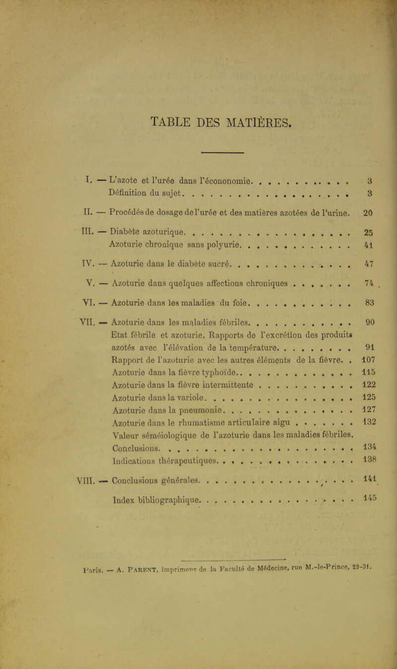 TABLE DES MATIÈRES. I. —L'azote et l'urée dans l'écononomie 3 Définition du sujet 3 II. — Procédés de dosage de l'urée et des matières azotées de l'urine. 20 III. — Diabète azoturique 25 Azoturie chronique sans polyurie 41 IV. — Azoturie dans le diabète sucré 47 V. — Azoturie dans quelques affections chroniques 74 , VI. — Azoturie dans les maladies du foie 83 VII. — Azoturie dans les maladies fébriles 90 Etat fébrile et azoturie. Rapports de l'excrétion des produit» azotés avec l'élévation de la température 91 Rapport de l'azoturie avec les autres éléments de la fièvre. . 107 Azoturie dans la fièvre typhoïde 115 Azoturie dans la fièvre intermittente 122 Azoturie dans la variole 125 Azoturie dans la pneumonie 127 Azoturie dans le rhumatisme articulaire aigu 132 Valeur séméiologique de l'azoturie dans les maladies fébriles. Conclusions 134 Indications thérapeutiques 138 VIII. — Conclusions générales 141 Index bibliographique ^'^^ I-Tiris. — A. Parent, imprime^: de la Faculté de Médecine, rue M.-le-Prince, 29-31.