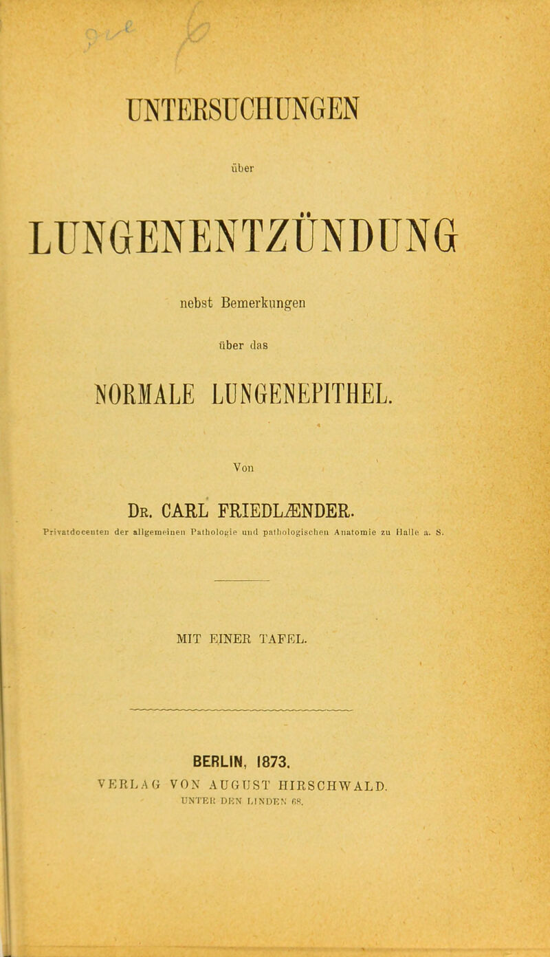 UNTERSUCHUNGEN über LUNGENENTZÜNDUNG nebst Bemerkungen über das NORMALE LÜNGENEPITHEL. Von Dr. CARL FRIEDL^NDER. Privatdoceutei) der allgemciuen Patliolouie uiid pnlliologischnii Anatomie 7.u Halle a. S. MIT EINER TAFEL. BERLIN, 1873. VERLAG VON AUGUST HIRSCHWALD. UNTRI! DUN MNDKf,' fiS.