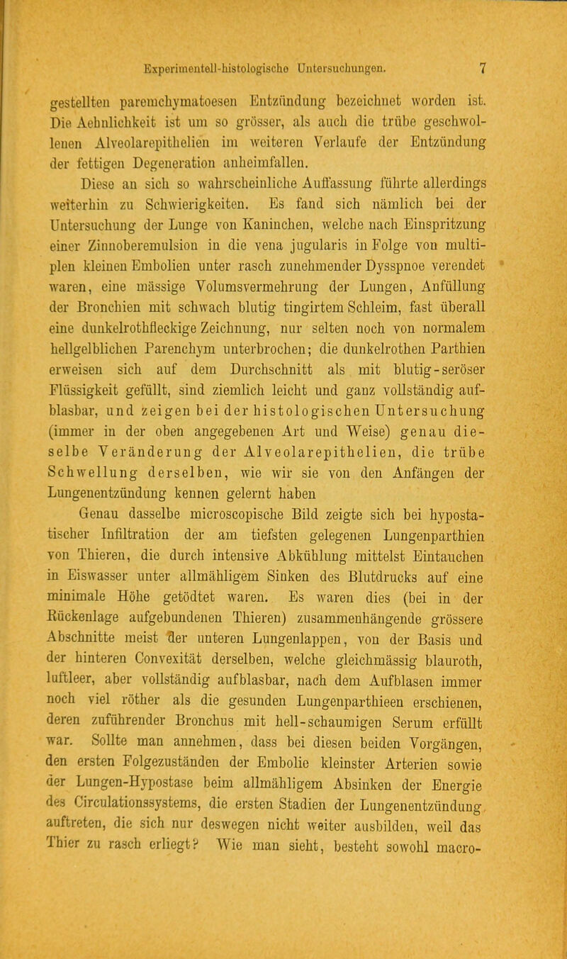 gestellten paremchymatoesen Entzündung bezeichnet worden ist. Die Aebnlichkeit ist um so grösser, als auch die trübe geschwol- lenen Alveolarepithelien im weiteren Verlaufe der Entzündung der fettigen Degeneration auheimfallen. Diese an sich so wahrscheinliche Auflassung führte allerdings weiterhin zu Schwierigkeiten. Es fand sich nämlich bei der Untersuchung der Lunge von Kaninchen, welche nach Einspritzung einer Zinnoberemulsion in die vena jugularis in Folge von multi- plen kleinen Embolien unter rasch zunehmender Dysspnoe verendet waren, eine massige Volumsvermehrung der Lungen, Anfüllung der Bronchien mit schwach blutig tingirtem Schleim, fast überall eine dunkelrothfleckige Zeichnung, nur selten noch von normalem hellgelblichen Parenchym unterbrochen; die dunkelrothen Parthien erweisen sich auf dem Durchschnitt als mit blutig - seröser Flüssigkeit gefüllt, sind ziemlich leicht und ganz vollständig auf- blasbar, und zeigen bei der histologischen Untersuchung (immer in der oben angegebenen Art und Weise) genau die- selbe Veränderung der Alveolarepithelien, die trübe Schwellung derselben, wie wir sie von den Anfängen der Lungenentzündung kennen gelernt haben Genau dasselbe microscopische Bild zeigte sich bei hyposta- tischer Infiltration der am tiefsten gelegenen Lungenparthien von Thieren, die durch intensive Abkühlung mittelst Eintauchen in Eiswasser unter allmähligem Sinken des Blutdrucks auf eine minimale Höhe getödtet waren. Es waren dies (bei in der Kückenlage aufgebundenen Thieren) zusammenhängende grössere Abschnitte meist der unteren Lungenlappen, von der Basis und der hinteren Convexität derselben, welche gleichmässig blauroth, luftleer, aber vollständig aufblasbar, nach dem Aufblasen immer noch viel röther als die gesunden Lungenparthieen erschienen, deren zuführender Bronchus mit hell-schaumigen Serum erfüllt war. Sollte man annehmen, dass bei diesen beiden Vorgängen, den ersten Folgezuständen der Embolie kleinster Arterien sowie der Lungen-Hypostase beim allmähligem Absinken der Energie des Circulationssystems, die ersten Stadien der Lungenentzündung auftreten, die sich nur deswegen nicht weiter ausbilden, weil das Thier zu rasch erliegt? Wie man sieht, besteht sowohl macro-