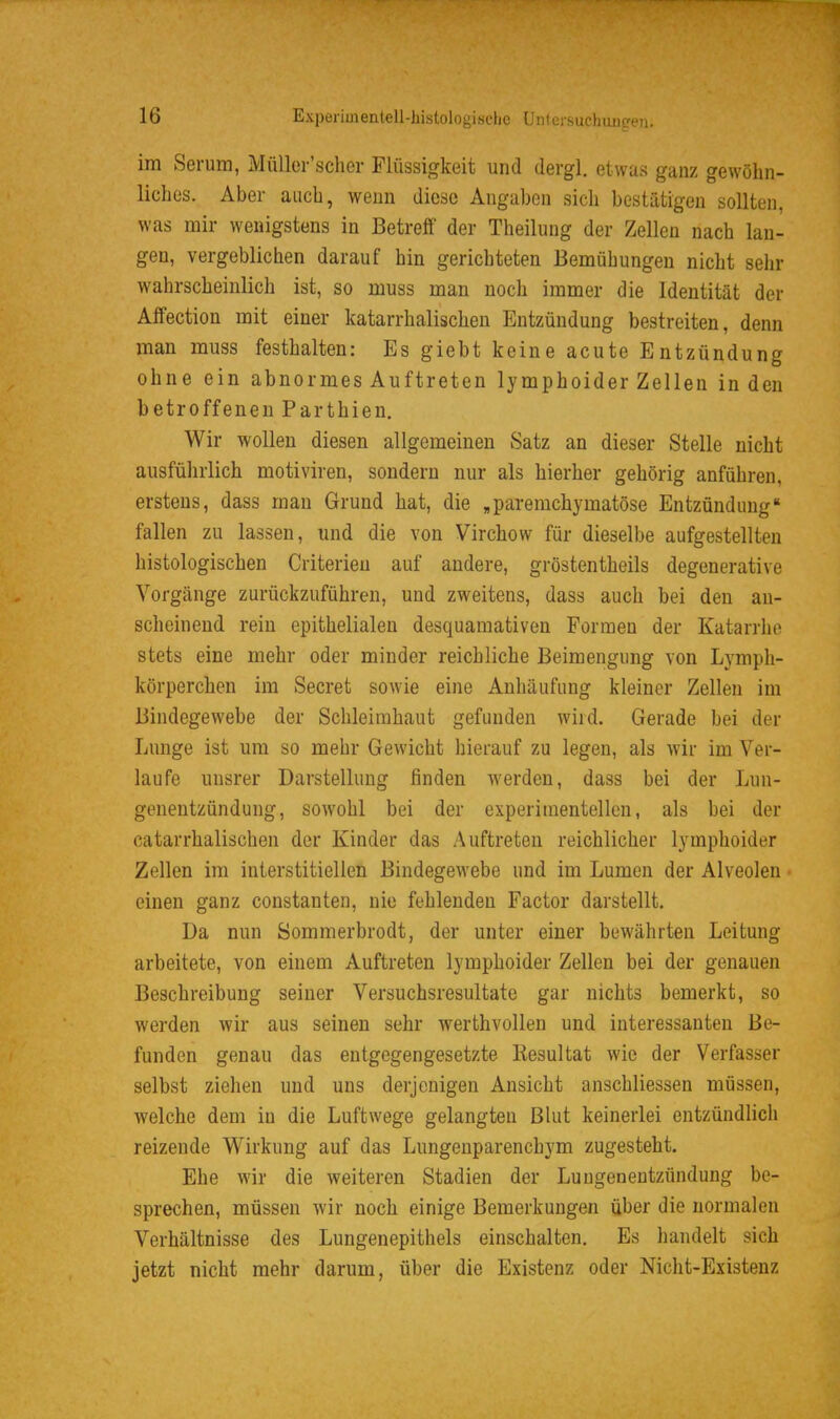 im Serum, MüUer'scher Flüssigkeit und dergl. etwas ganz gewöhn- liches. Aber auch, wenn diese Angaben sich bestätigen sollten, was mir wenigstens in Betreff der Theiluug der Zellen nach lan- gen, vergeblichen darauf hin gerichteten Bemühungen nicht sehr wahrscheinlich ist, so muss man noch immer die Identität der Affection mit einer katarrhalischen Entzündung bestreiten, denn man muss festhalten: Es giebt keine acute Entzündung ohne ein abnormes Auf treten lymphoider Zellen in den betroffenen Parthien. Wir wollen diesen allgemeinen Satz an dieser Stelle nicht ausführlich motiviren, sondern nur als hierher gehörig anführen, erstens, dass man Grund hat, die „paremchymatöse Entzündung fallen zu lassen, und die von Virchow für dieselbe aufgestellten histologischen Criterieu auf andere, gröstentheils degenerative Vorgänge zurückzuführen, und zweitens, dass auch bei den an- scheinend rein epithelialen desquamativen Formen der Katarrhe stets eine mehr oder minder reichliche Beimengung von Lymph- körperchen im Secret sowie eine Anhäufung kleiner Zellen im Bindegewebe der Schleimhaut gefunden wird. Gerade bei der Lunge ist um so mehr Gewicht hierauf zu legen, als wir im Ver- laufe unsrer Darstellung finden werden, dass bei der Lun- genentzündung, sowohl bei der experimentellen, als bei der catarrhalischen der Kinder das Auftreten reichlicher lymphoider Zellen im interstitiellen Bindegewebe und im Lumen der Alveolen einen ganz constanten, nie fehlenden Factor darstellt. Da nun Sommerbrodt, der unter einer bewährten Leitung arbeitete, von einem Auftreten lymphoider Zellen bei der genauen Beschreibung seiner Versuchsresultate gar nichts bemerkt, so werden wir aus seineu sehr werthvollen und interessanten Be- funden genau das entgegengesetzte Resultat wie der Verfasser selbst ziehen und uns derjenigen Ansicht anschliessen müssen, welche dem in die Luftwege gelangten Blut keinerlei entzündlich reizende Wirkung auf das Lungenparenchym zugesteht. Ehe wir die weiteren Stadien der Lungenentzündung be- sprechen, müssen wir noch einige Bemerkungen über die normalen Verhältnisse des Lungenepithels einschalten. Es handelt sich jetzt nicht mehr darum, über die Existenz oder Nicht-Existenz