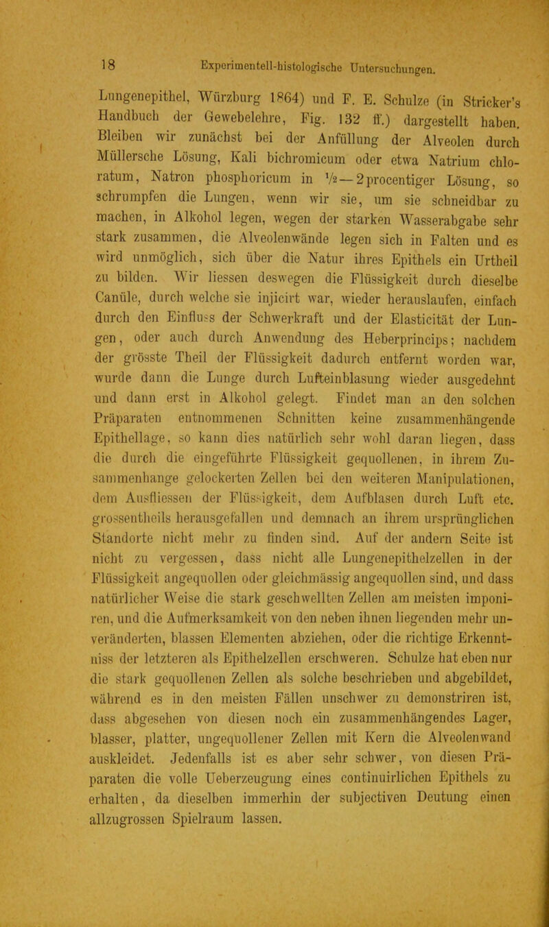 Lnngenepitbel, Würzburg 1864) und F. E. Schulze (in Stricker's Handbuch der Gewebelehre, Fig. 132 ö.) dargestellt haben. Bleiben wir zunächst bei der Anfüllung der Alveolen durch Müllersche Lösung, Kali bichromicum oder etwa Natrium chlo- ratum, Natron phosphoricum in V2—2procentiger Lösung, so schrumpfen die Lungen, wenn wir sie, um sie schneidbar zu machen, in Alkohol legen, wegen der starken Wasserabgabe sehr stark zusammen, die Alveolenwände legen sich in Falten und es wird unmöglich, sich über die Natur ihres Epithels ein Urtheil zu bilden. Wir Hessen deswegen die Flüssigkeit durch dieselbe Canüle, durch welche sie injicirt war, wieder herauslaufen, einfach durch den Einfluss der Schwerkraft und der Elasticität der Lun- gen, oder auch durch Anwendung des Heberprincips; nachdem der grösste Theil der Flüssigkeit dadurch entfernt worden war, wurde dann die Lunge durch Lufteinblasung wieder ausgedehnt und dann erst in Alkohol gelegt. Findet man an den solchen Präparaten entnommenen Schnitten keine zusammenhängende Epithellage, so kann dies natürlich sehr wohl daran liegen, dass die durch die eingeführte Flüssigkeit gequollenen, in ihrem Zu- sammenhange gelockerten Zellen bei den weiteren Manipulationen, dem Ausfliessen der Flüssigkeit, dem Aufblasen durch Luft etc. grossentheils herausgefallen und demnach an ihrem ursprünglichen Standorte nicht mehr zu finden sind. Auf der andern Seite ist nicht zu vergessen, dass nicht alle Lungeuepithelzellen in der Flüssigkeit angequollen oder gleichmässig angequollen sind, und dass natürlicher Weise die stark geschwellten Zellen am meisten imponi- ren, und die Aufmerksamkeit von den neben ihnen liegenden mehr un- veränderten, blassen Elementen abziehen, oder die richtige Erkennt- niss der letzteren als Epithelzellen erschweren. Schulze hat eben nur die stark gequollenen Zellen als solche beschrieben und abgebildet, während es in den meisten Fällen unschwer zu demonstriren ist, dass abgesehen von diesen noch ein zusammenhängendes Lager, blasser, platter, ungequollener Zellen mit Kern die Alveolenwand auskleidet. Jedenfalls ist es aber sehr schwer, von diesen Prä- paraten die volle üeberzeugung eines continuirlichen Epithels zu erhalten, da dieselben immerhin der subjectiven Deutung einen allzugrossen Spielraum lassen.