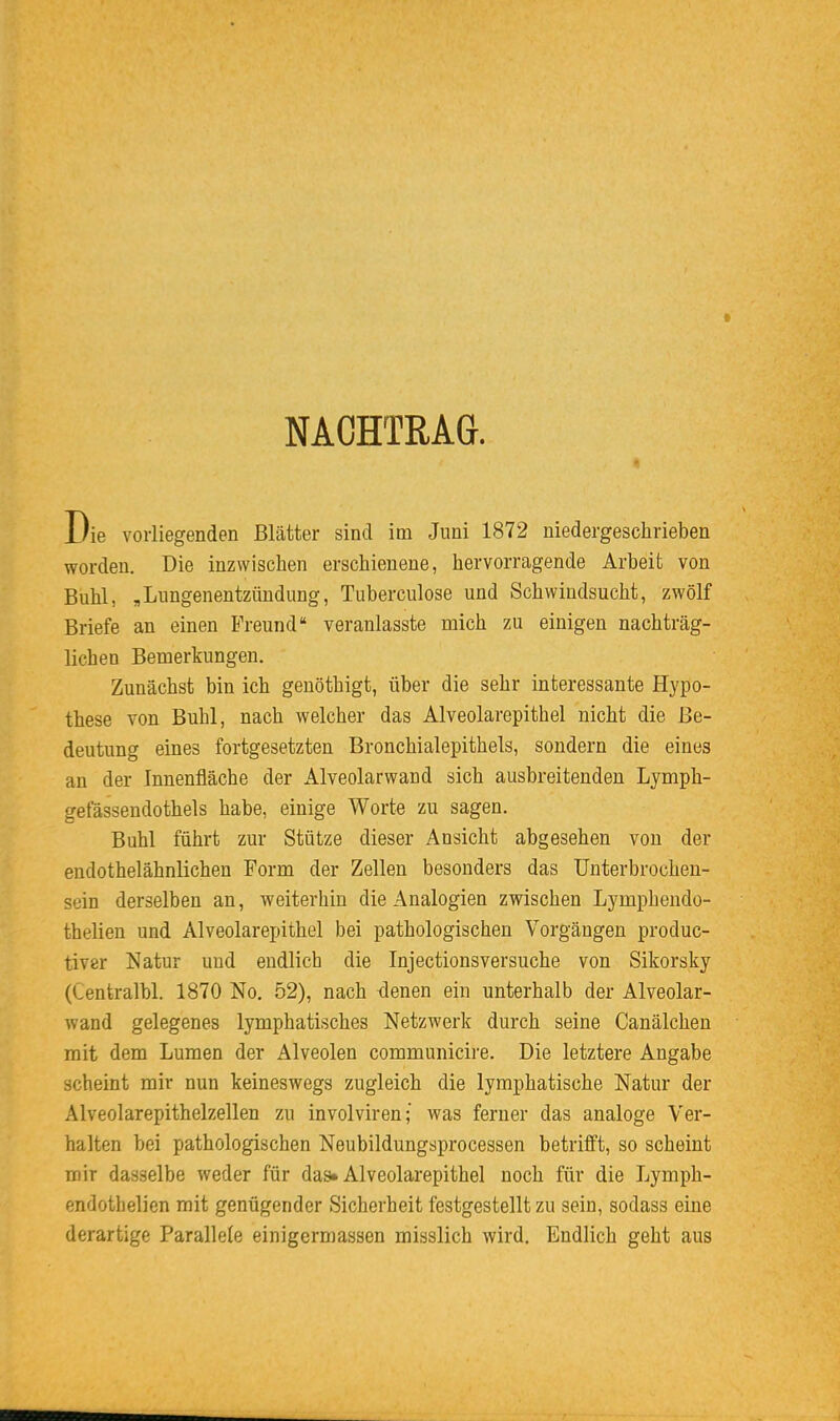 NACHTRAG. Die vorliegenden Blätter sind im Juni 1872 niedergeschrieben worden. Die inzwischen erschienene, hervorragende Arbeit von Buhl, „Lungenentzündung, Tuberculose und Schwindsucht, zwölf Briefe an einen Freund veranlasste mich zu einigen nachträg- lichen Bemerkungen. Zunächst bin ich genöthigt, über die sehr interessante Hypo- these von Buhl, nach welcher das Alveolarepithel nicht die Be- deutung eines fortgesetzten Bronchialepithels, sondern die eines an der Innenfläche der Alveolarwand sich ausbreitenden Lymph- gefässendothels habe, einige Worte zu sagen. Buhl führt zur Stütze dieser Ansicht abgesehen von der endothelähnlichen Form der Zellen besonders das ünterbrochen- sein derselben an, weiterhin die Analogien zwischen Lymphendo- thelien und Alveolarepithel bei pathologischen Vorgängen produc- tiver Natur und endlich die Injectionsversuche von Sikorsky (Centralbl. 1870 No, 52), nach -denen ein unterhalb der Alveolar- wand gelegenes lymphatisches Netzwerk durch seine Canälchen mit dem Lumen der Alveolen communicire. Die letztere Angabe scheint mir nun keineswegs zugleich die lymphatische Natur der Alveolarepithelzellen zu involviren; was ferner das analoge Ver- halten bei pathologischen Neubildungsprocessen betrifft, so scheint mir dasselbe weder für das» Alveolarepithel noch für die Lymph- endothelien mit genügender Sicherheit festgestellt zu sein, sodass eine derartige Parallele einigermassen misslich wird. Endlich geht aus