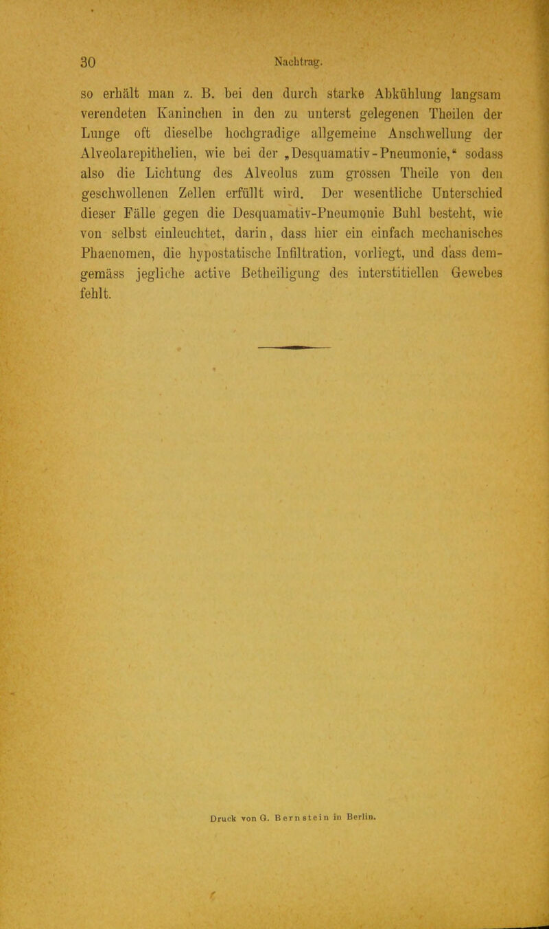 SO erhält man z. B. bei den durch starke Abkühlung langsam verendeten Kaninclien in den zu unterst gelegenen Theilen der Lunge oft dieselbe hochgradige allgemeine Anschwellung der Alveolarepithelien, wie bei der „Desquamativ-Pneumonie, sodass also die Lichtung des Alveolus zum grossen Theile von den geschwollenen Zellen erfüllt wird. Der wesentliche Unterschied dieser Fälle gegen die Desquamativ-Pneumonie Buhl besteht, wie von selbst einleuchtet, darin, dass hier ein einfach mechanisches Phaenomen, die hypostatische Infiltration, vorliegt, und dass dem- gemäss jegliche active ßetheiligung des interstitiellen Gewebes fehlt. Druck von Q. Bernstein in Berlin.