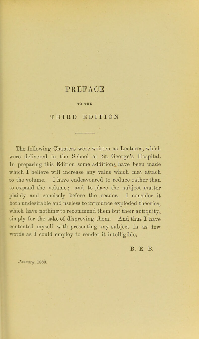 PEEI^ACE TO THE THIRD EDITION The following Chapters were written as Lectures, which were delivered in the School at St. George's Hospital. In preparing this Edition some additions have been made which I believe will increase any value which may attach to the volume. I have endeavoured to reduce rather than to expand the volume; and to place the subject matter plainly and concisely before the reader. I consider it both undesirable and useless to introduce exploded theories, which have nothing to recommend them but their antiquity, simply for the sake of disproving them. And thus I have contented myself with presenting my subject in as few words as I could employ to render it intelligible. B. E. B. January, 1883.