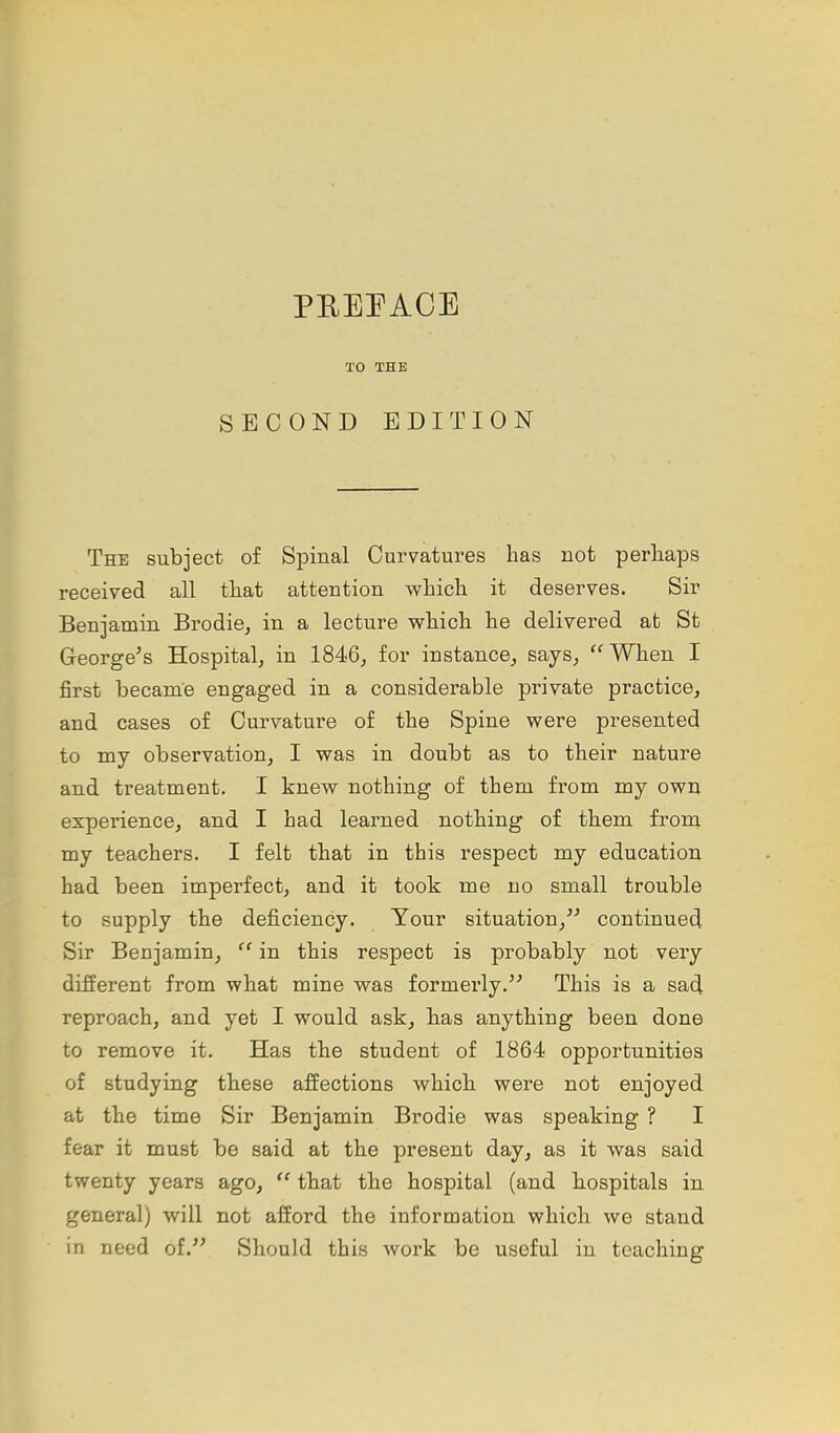 PREEAOE TO THE SECOND EDITION The subject of Spinal Curvatures has not perhaps received all that attention which it deserves. Sir Benjamin Brodie^ in a lecture which he delivered at St George's Hospital, in 1846, for instance, says, When I first hecame engaged in a considerable private practice, and cases of Curvature of the Spine were presented to my observation, I was in doubt as to their nature and treatment. I knew nothing of them from my own experience, and I had learned nothing of them from my teachers. I felt that in this respect my educatiori had been imperfect, and it took me no small trouble to supply the deficiency. Your situation, continued Sir Benjamin, in this respect is probably not very different from what mine was formerly. This is a sad, reproach, and yet I would ask, has anything been done to remove it. Has the student of 1864 opportunities of studying these affections which were not enjoyed at the time Sir Benjamin Brodie was speaking ? I fear it must be said at the present day, as it was said twenty years ago, that the hospital (and hospitals in general) will not afford the information which we stand in need of. Should this work be useful in teaching