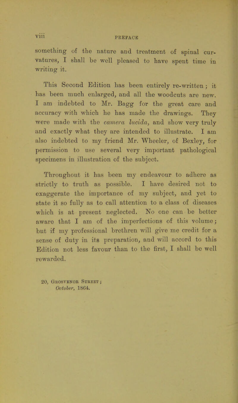 vin something of the nature and treatment of spinal cur- vatures, I shall be well pleased to have spent time in writing it. This Second Edition has been entirely re-written; it has been much enlarged, and all the woodcuts are new. I am indebted to Mr. Bagg for the great care and accuracy with which he has made the drawings. They were made with the camera lucida, and show very truly and exactly what they are intended to illustrate. I am also indebted to my friend Mr. Wheeler, of Bexley, for permission to use several very important pathological specimens in illustration of the subject. Throughout it has been my endeavour to adhere as strictly to truth as possible. I have desired not to exaggerate the importance of my subject, and yet to state it so fully as to call attention to a class of diseases which is at present neglected. No one can be better aware that I am of the imperfections of this volume; but if my professional brethren will give me credit for a sense of duty in its preparation, and will accord to this Edition not less favour than to the first, I shall be well rewarded. 20, Gkosvbnoe Steeet; October, 1864.