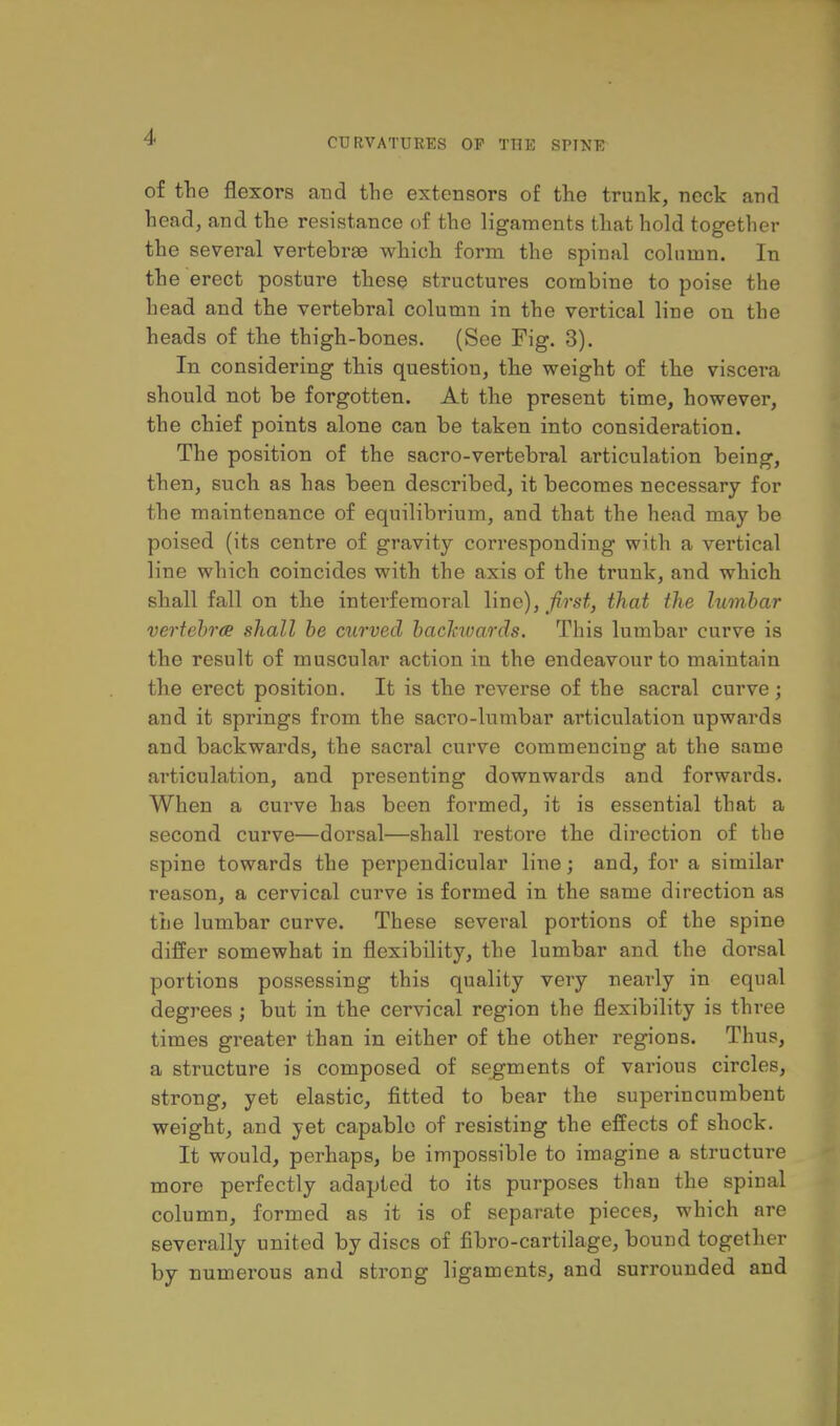 of the flexors and tlie extensors of the trunk, neck and head, and the resistance of the ligaments that hold together the several vertebrse which form the spinal column. In the erect posture these structures combine to poise the head and the vertebral column in the vertical line on the heads of the thigh-bones. (See Fig. 3). In considering this question, the weight of the viscera should not be forgotten. At the present time, however, the chief points alone can be taken into consideration. The position of the sacro-vertebral articulation being, then, such as has been described, it becomes necessary for the maintenance of equilibrium, and that the head may be poised (its centre of gravity corresponding with a vertical line which coincides with the axis of the trunk, and which shall fall on the interfemoral line), first, that the lumbar vertebrae shall be curved backwards. This lumbar curve is the result of muscular action in the endeavour to maintain the erect position. It is the reverse of the sacral curve; and it springs from the sacro-lumbar articulation upwards and backwards, the sacral curve commencing at the same ai'ticulation, and presenting downwards and forwards. When a curve has been formed, it is essential that a second curve—dorsal—shall restore the direction of the spine towards the perpendicular line; and, for a similar reason, a cervical curve is formed in the same direction as the lumbar curve. These several portions of the spine differ somewhat in flexibility, the lumbar and the dorsal portions possessing this quality very nearly in equal degj-ees ; but in the cervical region the flexibility is three times greater than in either of the other regions. Thus, a structure is composed of segments of various circles, strong, yet elastic, fitted to bear the superincumbent weight, and yet capable of resisting the effects of shock. It would, perhaps, be impossible to imagine a structure more perfectly adapted to its purposes than the spinal column, formed as it is of separate pieces, which are severally united by discs of fibro-cartilage, bound together by numerous and strong ligaments, and surrounded and