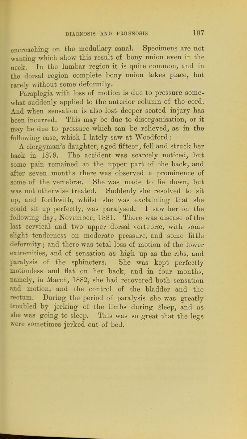 encroaching on the medullary canal. Specimens are not wanting which show this result of bony union even in the neck. In the lumbar region it is quite common^ and in the dorsal region complete bony union takes place, but rarely without some deformity. Paraplegia with loss of motion is due to pressure some- what suddenly applied to the anterior column of the cord. And when sensation is also lost deeper seated injury has been incurred. This may be due to disorganisation, or it may be due to pressure which can be relieved, as in the following case, which I lately saw at Woodford : A clergyman^s daughter, aged fifteen, fell and struck her back in 1879. The accident was scarcely noticed, but some pain remained at the upper part of the back, and after seven months there was observed a prominence of some of the vertebrae. She was made to lie down, but was not otherwise treated. Suddenly she resolved to sit up, and forthwith, whilst she was exclaiming that she could sit up perfectly, was paralysed. I saw her on the following day, November, 1881. There was disease of the last cervical and two upper dorsal vertebrte, with some slight tenderness on moderate pressure, and some little deformity; and there was total loss of motion of the lower extremities, and of sensation as high up as the ribs, and paralysis of the sphincters. She was kept perfectly motionless and flat on her back, and in four months, namely, in March, 1882, she had recovered both sensation and motion, and the control of the bladder and the rectum. During the period of paralysis she was greatly troubled by jerking of the limbs during sleep, and as she was going to sleep. This was so great that the legs were sometimes jerked out of bed.
